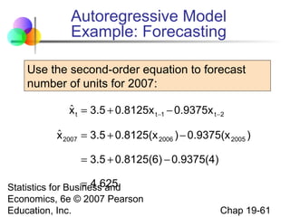 Autoregressive Model
Example: Forecasting
Use the second-order equation to forecast
number of units for 2007:
ˆ
x t = 3.5 + 0.8125x t −1 − 0.9375x t −2
ˆ
x 2007 = 3.5 + 0.8125(x 2006 ) − 0.9375(x 2005 )
= 3.5 + 0.8125(6) − 0.9375(4)
= 4.625
Statistics for Business and
Economics, 6e © 2007 Pearson
Education, Inc.

Chap 19-61

 