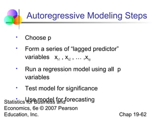 Autoregressive Modeling Steps


Choose p



Form a series of “lagged predictor”
variables xt-1 , xt-2 , … ,xt-p



Run a regression model using all p
variables



Test model for significance

StatisticsUse model for forecasting
for Business and
Economics, 6e © 2007 Pearson
Education, Inc.


Chap 19-62

 