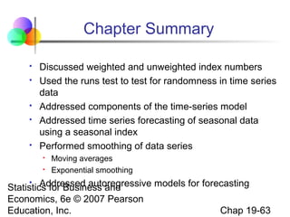 Chapter Summary








Discussed weighted and unweighted index numbers
Used the runs test to test for randomness in time series
data
Addressed components of the time-series model
Addressed time series forecasting of seasonal data
using a seasonal index
Performed smoothing of data series



Moving averages
Exponential smoothing

Addressed autoregressive models for forecasting
Statistics for Business and
Economics, 6e © 2007 Pearson
Chap 19-63
Education, Inc.


 