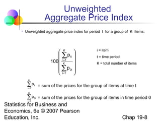 Unweighted
Aggregate Price Index


Unweighted aggregate price index for period t for a group of K items:

 K

p ti 
∑
=
100 iK1 


 ∑ p 0i 
 i=1


i = item
t = time period
K = total number of items

K

∑p
i=1

ti

= sum of the prices for the group of items at time t

0i

= sum of the prices for the group of items in time period 0

K

∑p
i=1

Statistics for Business and
Economics, 6e © 2007 Pearson
Education, Inc.

Chap 19-8

 