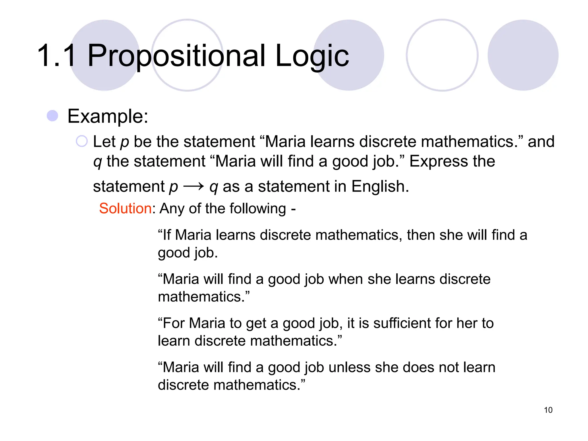 1.1 Propositional Logic
 Example:
 Let p be the statement “Maria learns discrete mathematics.” and
q the statement “Maria will find a good job.” Express the
statement p → q as a statement in English.
Solution: Any of the following -
“If Maria learns discrete mathematics, then she will find a
good job.
“Maria will find a good job when she learns discrete
mathematics.”
“For Maria to get a good job, it is sufficient for her to
learn discrete mathematics.”
“Maria will find a good job unless she does not learn
discrete mathematics.”
10
 