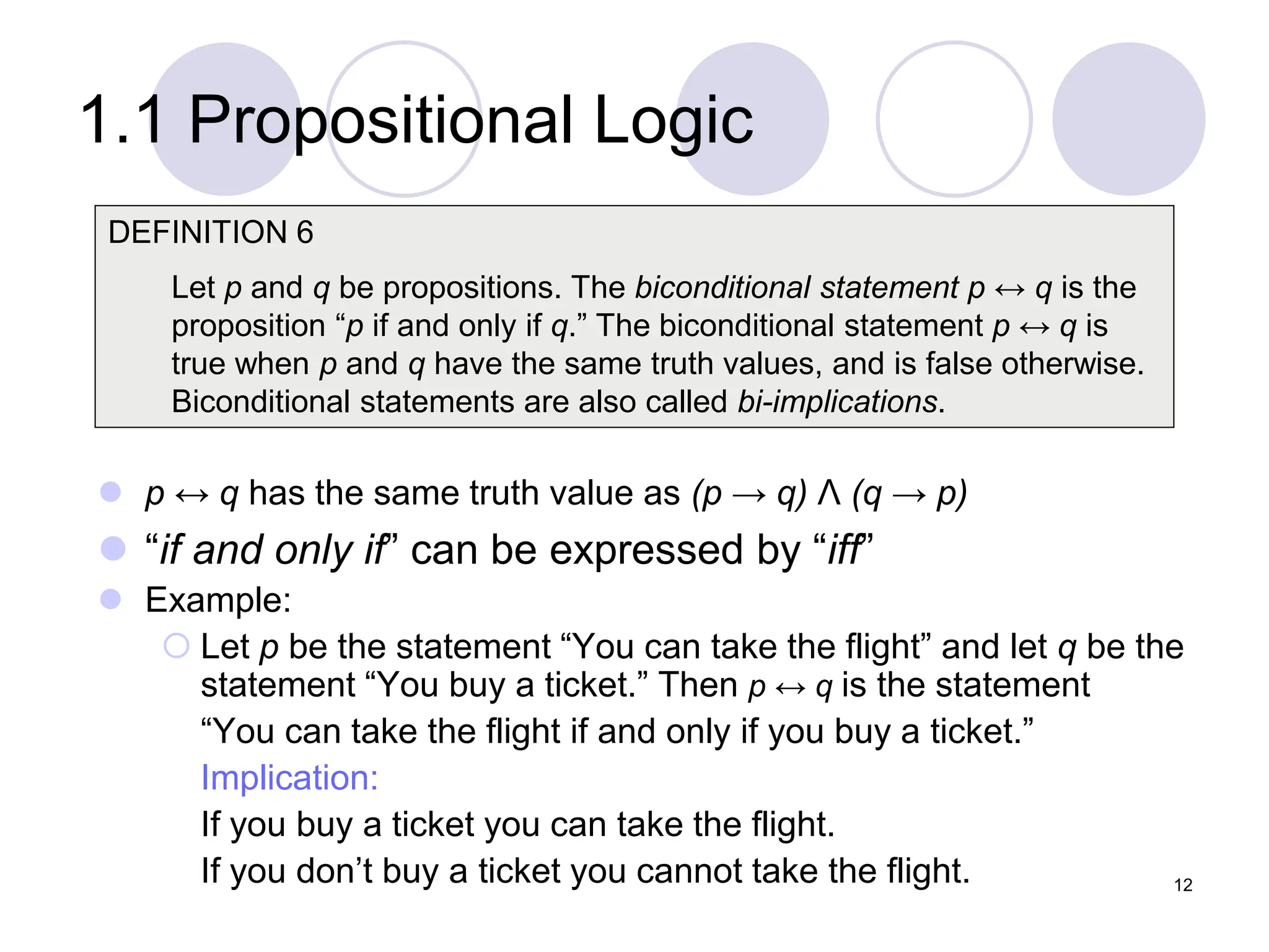 1.1 Propositional Logic
 p ↔ q has the same truth value as (p → q) Λ (q → p)
 “if and only if” can be expressed by “iff”
 Example:
 Let p be the statement “You can take the flight” and let q be the
statement “You buy a ticket.” Then p ↔ q is the statement
“You can take the flight if and only if you buy a ticket.”
Implication:
If you buy a ticket you can take the flight.
If you don’t buy a ticket you cannot take the flight.
DEFINITION 6
Let p and q be propositions. The biconditional statement p ↔ q is the
proposition “p if and only if q.” The biconditional statement p ↔ q is
true when p and q have the same truth values, and is false otherwise.
Biconditional statements are also called bi-implications.
12
 