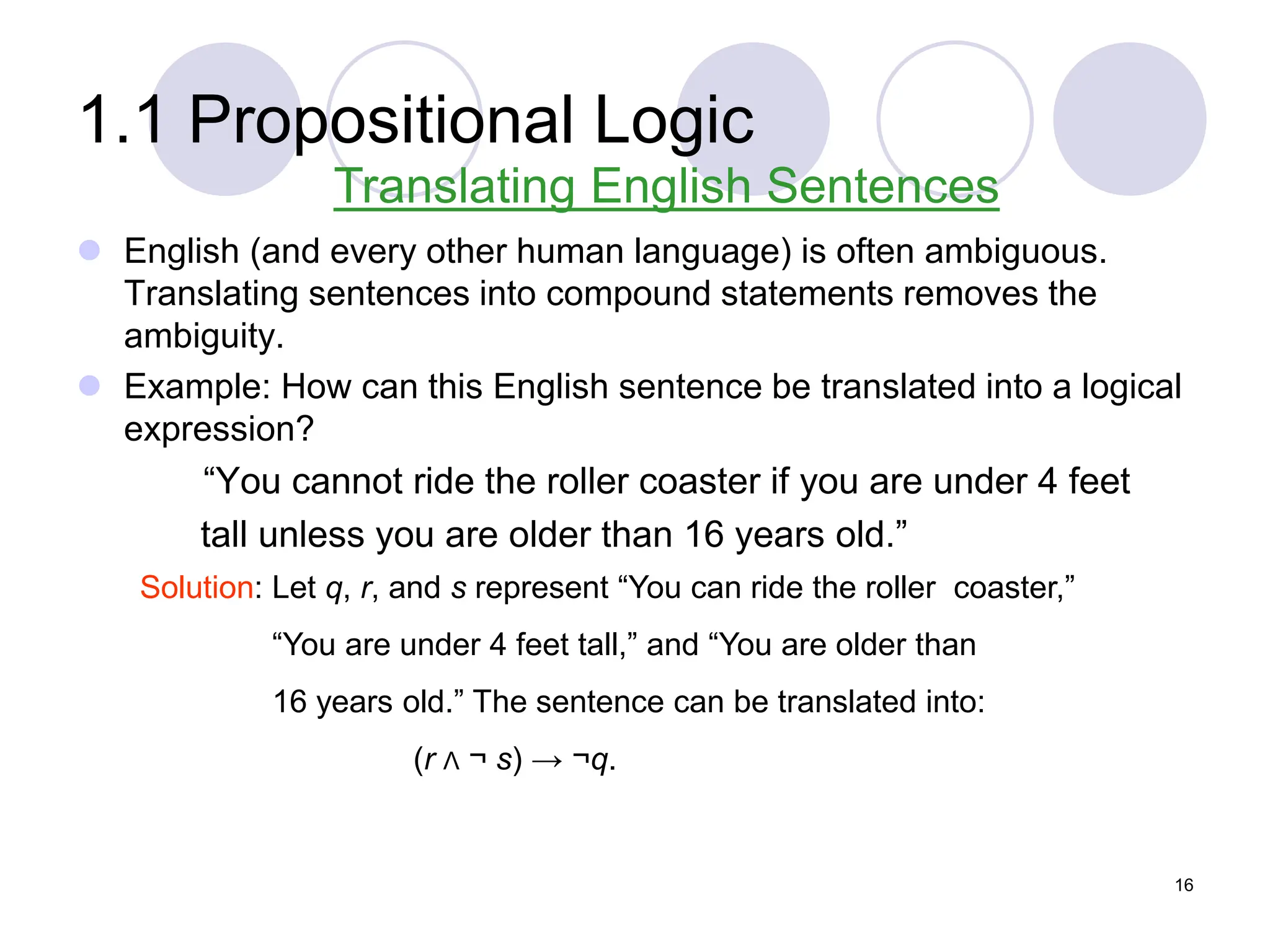 1.1 Propositional Logic
 English (and every other human language) is often ambiguous.
Translating sentences into compound statements removes the
ambiguity.
 Example: How can this English sentence be translated into a logical
expression?
“You cannot ride the roller coaster if you are under 4 feet
tall unless you are older than 16 years old.”
Translating English Sentences
Solution: Let q, r, and s represent “You can ride the roller coaster,”
“You are under 4 feet tall,” and “You are older than
16 years old.” The sentence can be translated into:
(r Λ ¬ s) → ¬q.
16
 