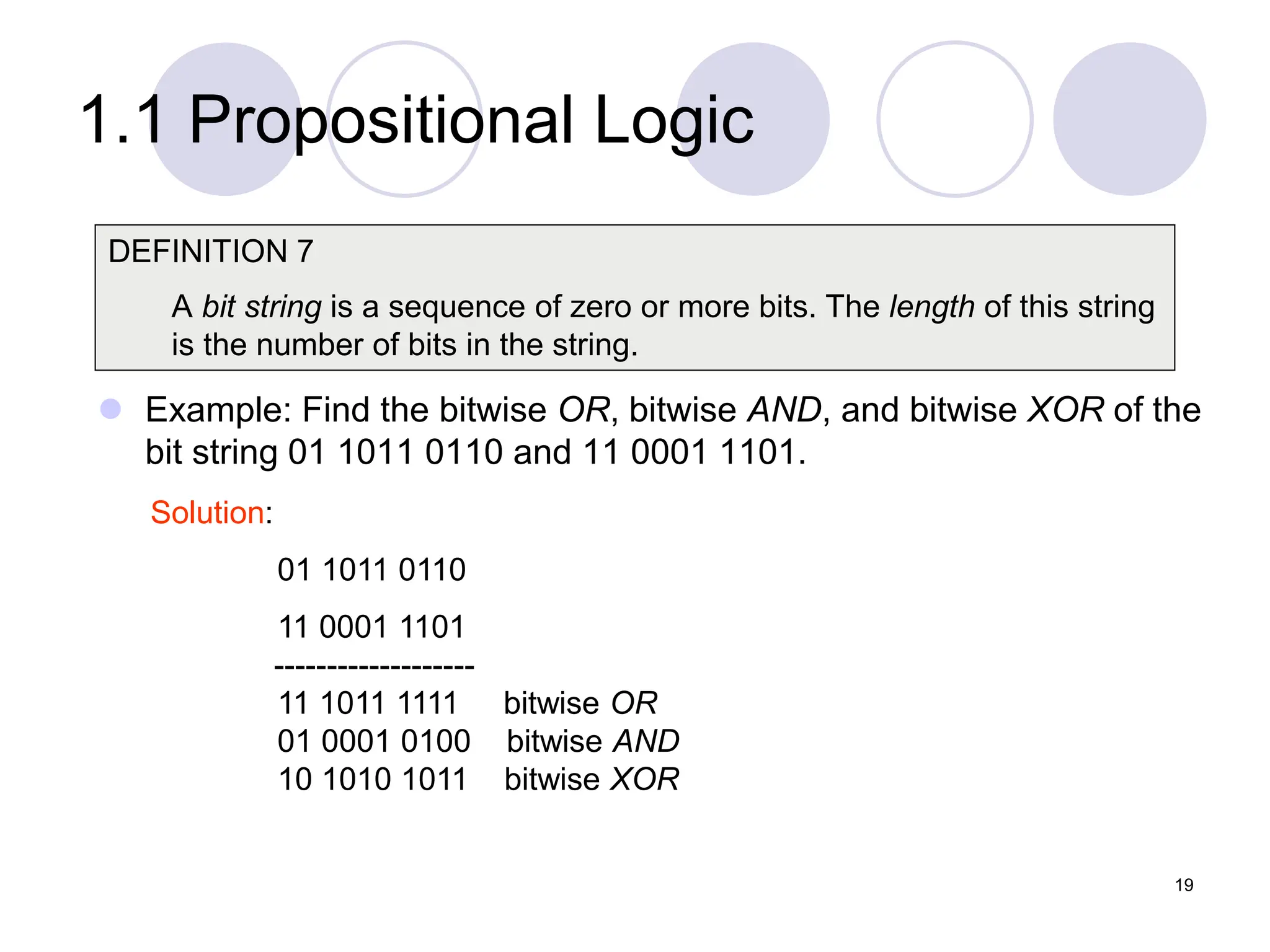 1.1 Propositional Logic
 Example: Find the bitwise OR, bitwise AND, and bitwise XOR of the
bit string 01 1011 0110 and 11 0001 1101.
DEFINITION 7
A bit string is a sequence of zero or more bits. The length of this string
is the number of bits in the string.
Solution:
01 1011 0110
11 0001 1101
-------------------
11 1011 1111 bitwise OR
01 0001 0100 bitwise AND
10 1010 1011 bitwise XOR
19
 