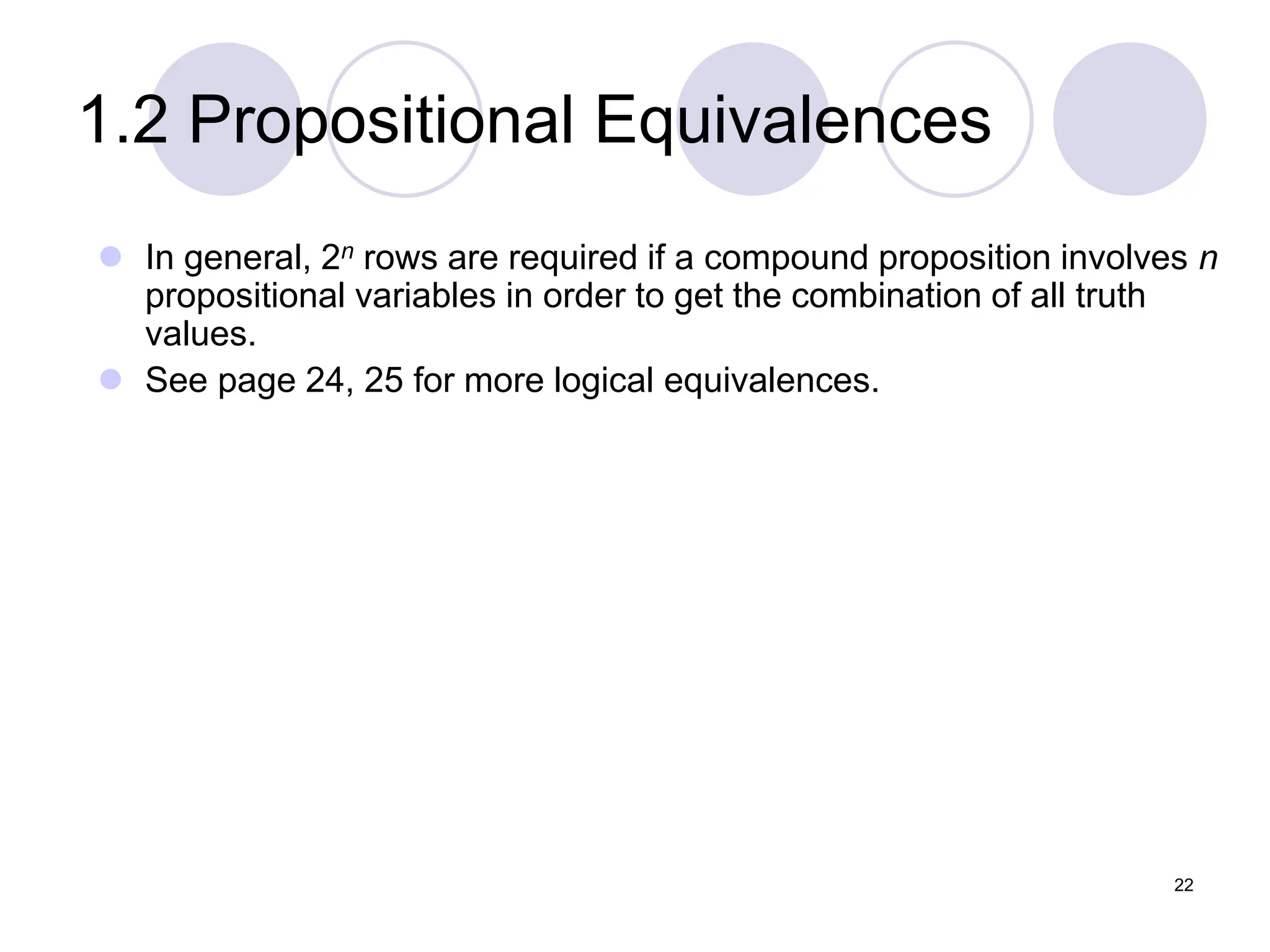 1.2 Propositional Equivalences
 In general, 2n rows are required if a compound proposition involves n
propositional variables in order to get the combination of all truth
values.
 See page 24, 25 for more logical equivalences.
22
 