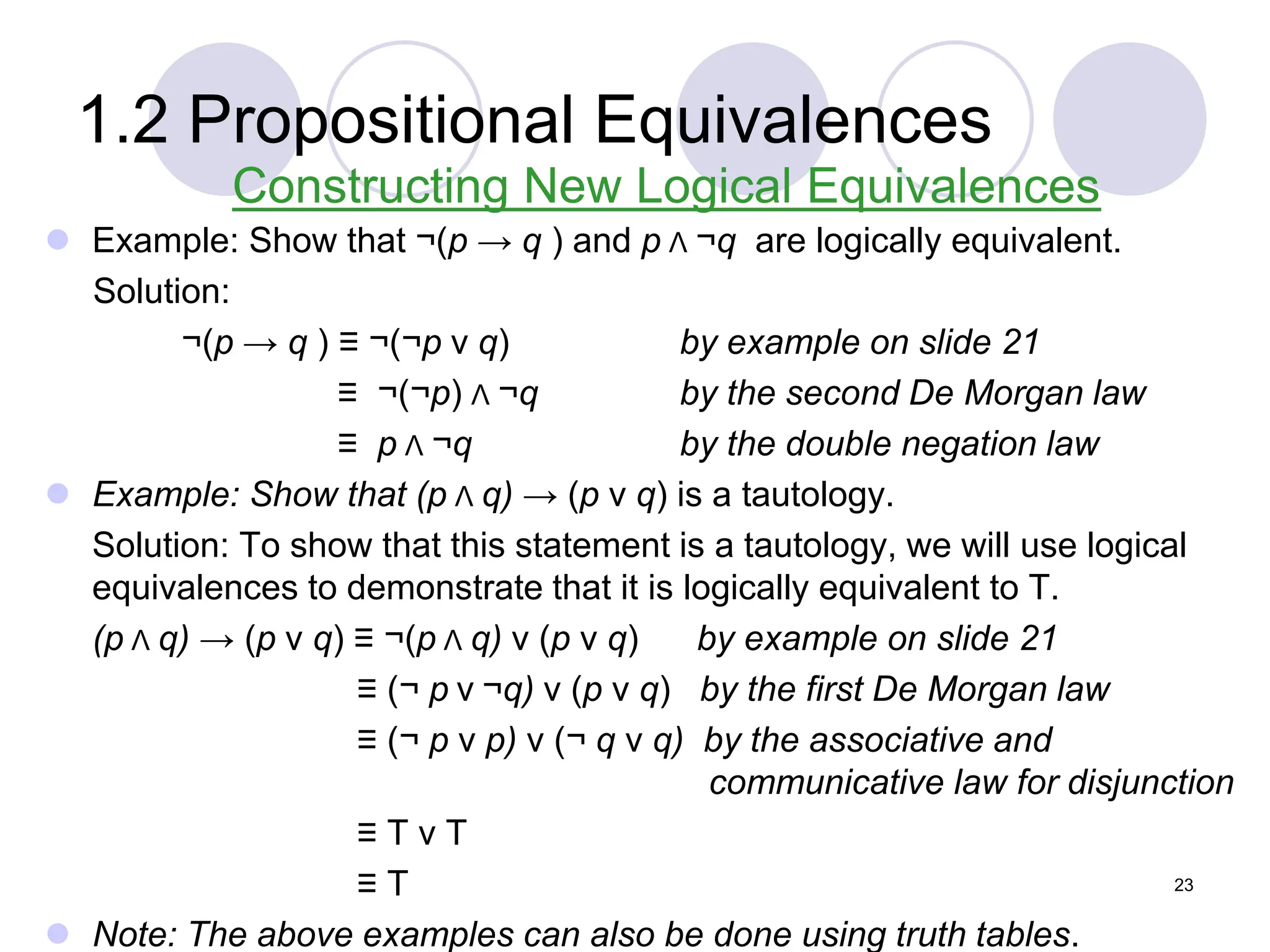 1.2 Propositional Equivalences
Constructing New Logical Equivalences
 Example: Show that ¬(p → q ) and p Λ ¬q are logically equivalent.
Solution:
¬(p → q ) ≡ ¬(¬p ν q) by example on slide 21
≡ ¬(¬p) Λ ¬q by the second De Morgan law
≡ p Λ ¬q by the double negation law
 Example: Show that (p Λ q) → (p ν q) is a tautology.
Solution: To show that this statement is a tautology, we will use logical
equivalences to demonstrate that it is logically equivalent to T.
(p Λ q) → (p ν q) ≡ ¬(p Λ q) ν (p ν q) by example on slide 21
≡ (¬ p ν ¬q) ν (p ν q) by the first De Morgan law
≡ (¬ p ν p) ν (¬ q ν q) by the associative and
communicative law for disjunction
≡ T ν T
≡ T
 Note: The above examples can also be done using truth tables.
23
 