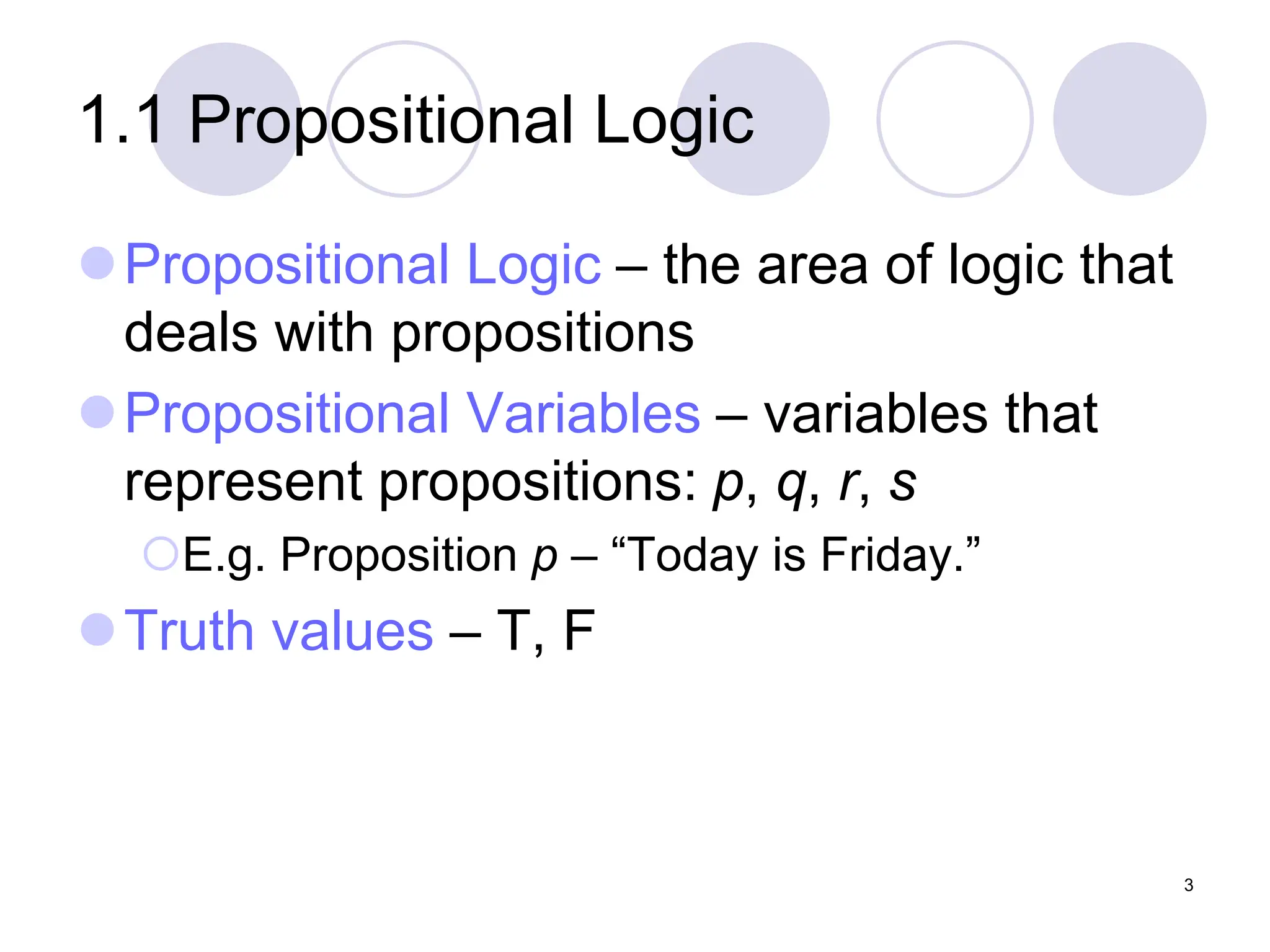 1.1 Propositional Logic
Propositional Logic – the area of logic that
deals with propositions
Propositional Variables – variables that
represent propositions: p, q, r, s
E.g. Proposition p – “Today is Friday.”
Truth values – T, F
3
 
