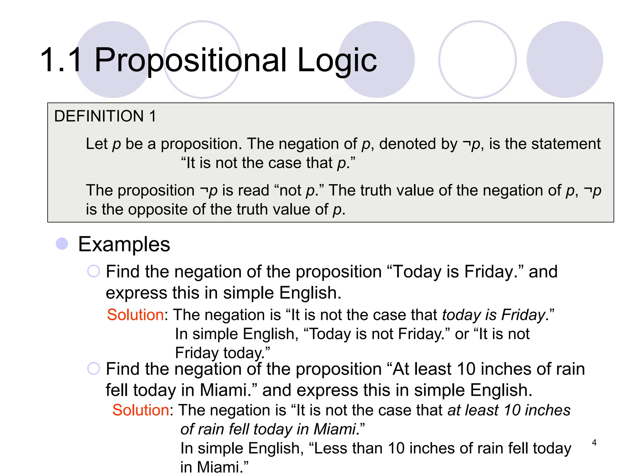 1.1 Propositional Logic
 Examples
 Find the negation of the proposition “Today is Friday.” and
express this in simple English.
 Find the negation of the proposition “At least 10 inches of rain
fell today in Miami.” and express this in simple English.
DEFINITION 1
Let p be a proposition. The negation of p, denoted by ¬p, is the statement
“It is not the case that p.”
The proposition ¬p is read “not p.” The truth value of the negation of p, ¬p
is the opposite of the truth value of p.
Solution: The negation is “It is not the case that today is Friday.”
In simple English, “Today is not Friday.” or “It is not
Friday today.”
Solution: The negation is “It is not the case that at least 10 inches
of rain fell today in Miami.”
In simple English, “Less than 10 inches of rain fell today
in Miami.”
4
 