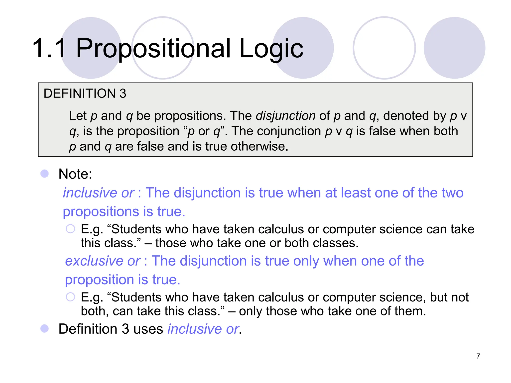 1.1 Propositional Logic
 Note:
inclusive or : The disjunction is true when at least one of the two
propositions is true.
 E.g. “Students who have taken calculus or computer science can take
this class.” – those who take one or both classes.
exclusive or : The disjunction is true only when one of the
proposition is true.
 E.g. “Students who have taken calculus or computer science, but not
both, can take this class.” – only those who take one of them.
 Definition 3 uses inclusive or.
DEFINITION 3
Let p and q be propositions. The disjunction of p and q, denoted by p ν
q, is the proposition “p or q”. The conjunction p ν q is false when both
p and q are false and is true otherwise.
7
 