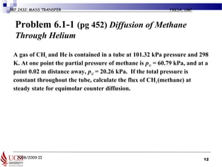 2008/2009 II
BKF 2432: MASS TRANSFER FKKSA, UMP
Problem 6.1-1 (pg 452) Diffusion of Methane
Through Helium
A gas of CH4 and He is contained in a tube at 101.32 kPa pressure and 298
K. At one point the partial pressure of methane is pA1 = 60.79 kPa, and at a
point 0.02 m distance away, pA2 = 20.26 kPa. If the total pressure is
constant throughout the tube, calculate the flux of CH4(methane) at
steady state for equimolar counter diffusion.
12
 
