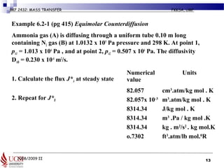 2008/2009 II
BKF 2432: MASS TRANSFER FKKSA, UMP
Example 6.2-1 (pg 415) Equimolar Counterdiffusion
o Ammonia gas (A) is diffusing through a uniform tube 0.10 m long
containing N2 gas (B) at 1.0132 x 105
Pa pressure and 298 K. At point 1,
pA1 = 1.013 x 104
Pa , and at point 2, pA2 = 0.507 x 104
Pa. The diffusivity
DAB = 0.230 x 10-4
m2
/s.
1. 1. Calculate the flux J*A at steady state
2. 2. Repeat for J*B
13
Numerical
value
Units
82.057 cm3
.atm/kg mol . K
82.057x 10-3
m3
.atm/kg mol . K
8314.34 J/kg mol . K
8314.34 m3
.Pa / kg mol .K
8314.34 kg . m2
/s2
. kg mol.K
o.7302 ft3
.atm/lb mol.0
R
 