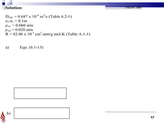 2008/2009 II
BKF 2432: MASS TRANSFER FKKSA, UMP
17
Solution:
DAB = 0.687 x 10-4
m2
/s (Table 6.2-1)
z2-z1 = 0.1m
pA1 = 0.060 atm
pA2 = 0.020 atm
R = 82.06 x 10-3
cm3
.atm/g mol.K (Table A.1-1)
a) Eqn. (6.1-13)
b)
 