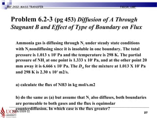 2008/2009 II
BKF 2432: MASS TRANSFER FKKSA, UMP
Problem 6.2-3 (pg 453) Diffusion of A Through
Stagnant B and Effect of Type of Boundary on Flux
Ammonia gas is diffusing through N2 under steady state conditions
with N2nondiffusing since it is insoluble in one boundary. The total
pressure is 1.013 x 105
Pa and the temperature is 298 K. The partial
pressure of NH3 at one point is 1.333 x 104
Pa, and at the other point 20
mm away it is 6.666 x 103
Pa. The DAB for the mixture at 1.013 X 105
Pa
and 298 K is 2.30 x 10-5
m2/s.
a) calculate the flux of NH3 in kg mol/s.m2
b) do the same as (a) but assume that N2 also diffuses, both boundaries
are permeable to both gases and the flux is equimolar
counterdiffusion. In which case is the flux greater?
27
 