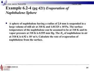 2008/2009 II
BKF 2432: MASS TRANSFER FKKSA, UMP
Example 6.2-4 (pg 421) Evaporation of
Naphthalene Sphere
 A sphere of naphthalene having a radius of 2.0 mm is suspended in a
large volume of still air at 318 K and 1.01325 x 105
Pa. The surface
temperature of the naphthalene can be assumed to be at 318 K and its
vapor pressure at 318 K is 0.555 mm Hg. The DAB of naphthalene in air
at 318 K is 6.92 x 10-6
m2
/s. Calculate the rate of evaporation of
naphthalene from the surface.
31
 