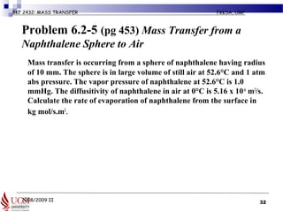2008/2009 II
BKF 2432: MASS TRANSFER FKKSA, UMP
Problem 6.2-5 (pg 453) Mass Transfer from a
Naphthalene Sphere to Air
Mass transfer is occurring from a sphere of naphthalene having radius
of 10 mm. The sphere is in large volume of still air at 52.6°C and 1 atm
abs pressure. The vapor pressure of naphthalene at 52.6°C is 1.0
mmHg. The diffusitivity of naphthalene in air at 0°C is 5.16 x 10-6
m2
/s.
Calculate the rate of evaporation of naphthalene from the surface in
kg mol/s.m2
.
32
 