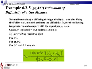 2008/2009 II
BKF 2432: MASS TRANSFER FKKSA, UMP
Example 6.2-5 (pg 427) Estimation of
Diffusivity of a Gas Mixture
• Normal butanol (A) is diffusing through air (B) at 1 atm abs. Using
the Fuller et al. method, estimate the diffusivity DAB for the following
temperatures and compare with the experimental data.
• Given MA (butanol) = 74.1 kg (mass)/kg mol,
• MB (air) = 29 kg (mass)/kg mol]
a) For 0o
C.
b) For 25.9o
C
c) For 0o
C and 2.0 atm abs
37
 