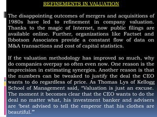 REFINEMENTS IN VALUATION
The disappointing outcomes of mergers and acquisitions of
1980s have led to refinement in company valuation.
Thanks to the magic of Internet, now public filings are
available online. Further, organizations like Factset and
Ibbotson Associates provide a constant flow of data on
M&A transactions and cost of capital statistics.
If the valuation methodology has improved so much, why
do companies overpay so often even now. One reason is the
imprecision in estimating synergies. Another reason is that
the numbers can be tweaked to justify the deal the CEO
wants to do regardless of price. As Thomas Lys of Kellogg
School of Management said, “Valuation is just an excuse.
The moment it becomes clear that the CEO wants to do the
deal no matter what, his investment banker and advisers
are ‘best advised to tell the emperor that his clothes are
beautiful.’”
 