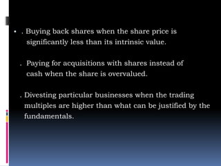 ▪ . Buying back shares when the share price is
significantly less than its intrinsic value.
. Paying for acquisitions with shares instead of
cash when the share is overvalued.
. Divesting particular businesses when the trading
multiples are higher than what can be justified by the
fundamentals.
 