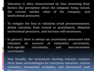 ∙ Valuation is often characterised by bias stemming from
factors like perception about the company being valued,
the current market value of the company, and
institutional pressures.
∙ To mitigate the bias in valuation avoid precommitments,
delink valuation from reward or punishment, diminish
institutional pressures, and increase self-awareness.
∙ In general, there is always an uncertainty associated with
valuation on account of estimation uncertainty,
firm-specific uncertainty, and macroeconomic
uncertainty.
∙ Very broadly, the investment banking industry employs
three basic methodologies for enterprise valuation: relative
valuation, transaction multiples, and discounted cash
 