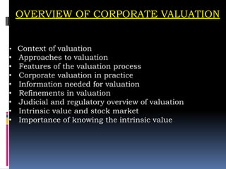 OVERVIEW OF CORPORATE VALUATION
• Context of valuation
• Approaches to valuation
• Features of the valuation process
• Corporate valuation in practice
• Information needed for valuation
• Refinements in valuation
• Judicial and regulatory overview of valuation
• Intrinsic value and stock market
• Importance of knowing the intrinsic value
 