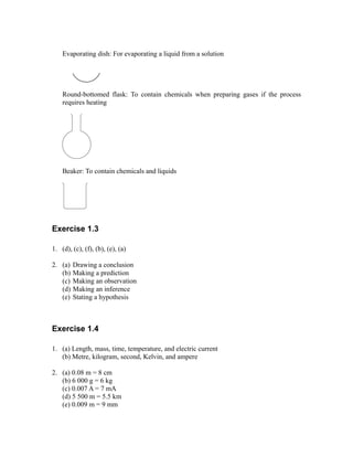 Evaporating dish: For evaporating a liquid from a solution
Round-bottomed flask: To contain chemicals when preparing gases if the process
requires heating
Beaker: To contain chemicals and liquids
Exercise 1.3
1. (d), (c), (f), (b), (e), (a)
2. (a) Drawing a conclusion
(b) Making a prediction
(c) Making an observation
(d) Making an inference
(e) Stating a hypothesis
Exercise 1.4
1. (a) Length, mass, time, temperature, and electric current
(b) Metre, kilogram, second, Kelvin, and ampere
2. (a) 0.08 m = 8 cm
(b) 6 000 g = 6 kg
(c) 0.007 A = 7 mA
(d) 5 500 m = 5.5 km
(e) 0.009 m = 9 mm
 