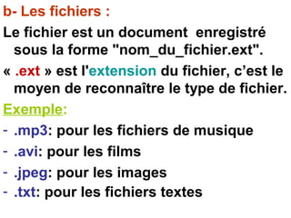b- Les fichiers :
Le fichier est un document enregistré
sous la forme "nom_du_fichier.ext".
« .ext » est l'extension du fichier, c’est le
moyen de reconnaître le type de fichier.
Exemple:
- .mp3: pour les fichiers de musique
- .avi: pour les films
- .jpeg: pour les images
- .txt: pour les fichiers textes
 