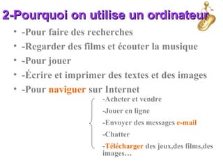2-Pourquoi on utilise un ordinateur2-Pourquoi on utilise un ordinateur
• -Pour faire des recherches
• -Regarder des films et écouter la musique
• -Pour jouer
• -Écrire et imprimer des textes et des images
• -Pour naviguer sur Internet
-Acheter et vendre
-Jouer en ligne
-Envoyer des messages e-mail
-Chatter
-Télécharger des jeux,des films,des
images…
 
