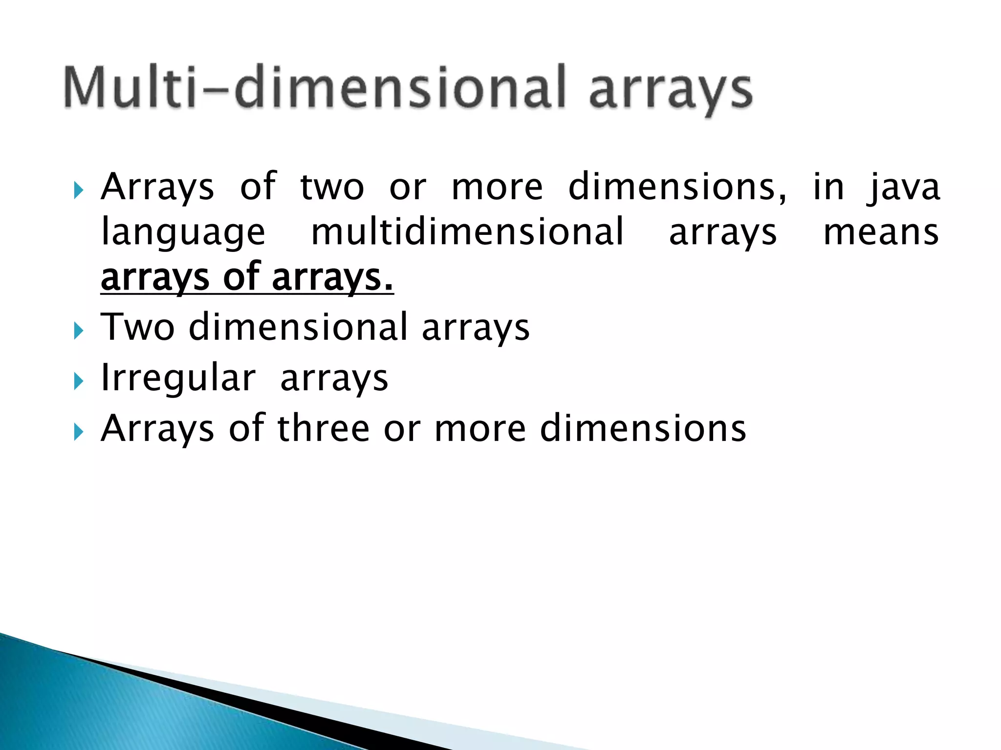  Arrays of two or more dimensions, in java
language multidimensional arrays means
arrays of arrays.
 Two dimensional arrays
 Irregular arrays
 Arrays of three or more dimensions
 