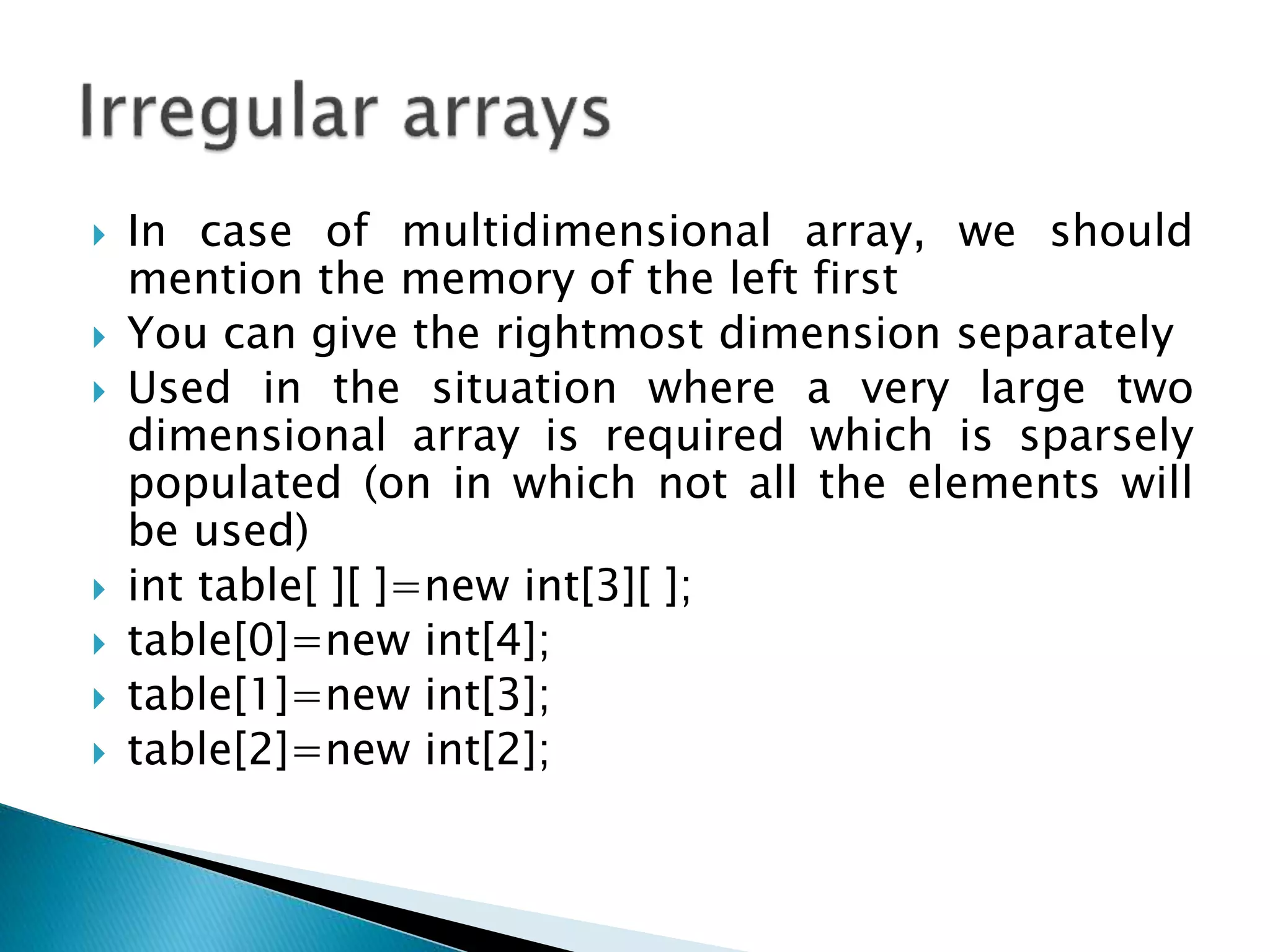  In case of multidimensional array, we should
mention the memory of the left first
 You can give the rightmost dimension separately
 Used in the situation where a very large two
dimensional array is required which is sparsely
populated (on in which not all the elements will
be used)
 int table[ ][ ]=new int[3][ ];
 table[0]=new int[4];
 table[1]=new int[3];
 table[2]=new int[2];
 