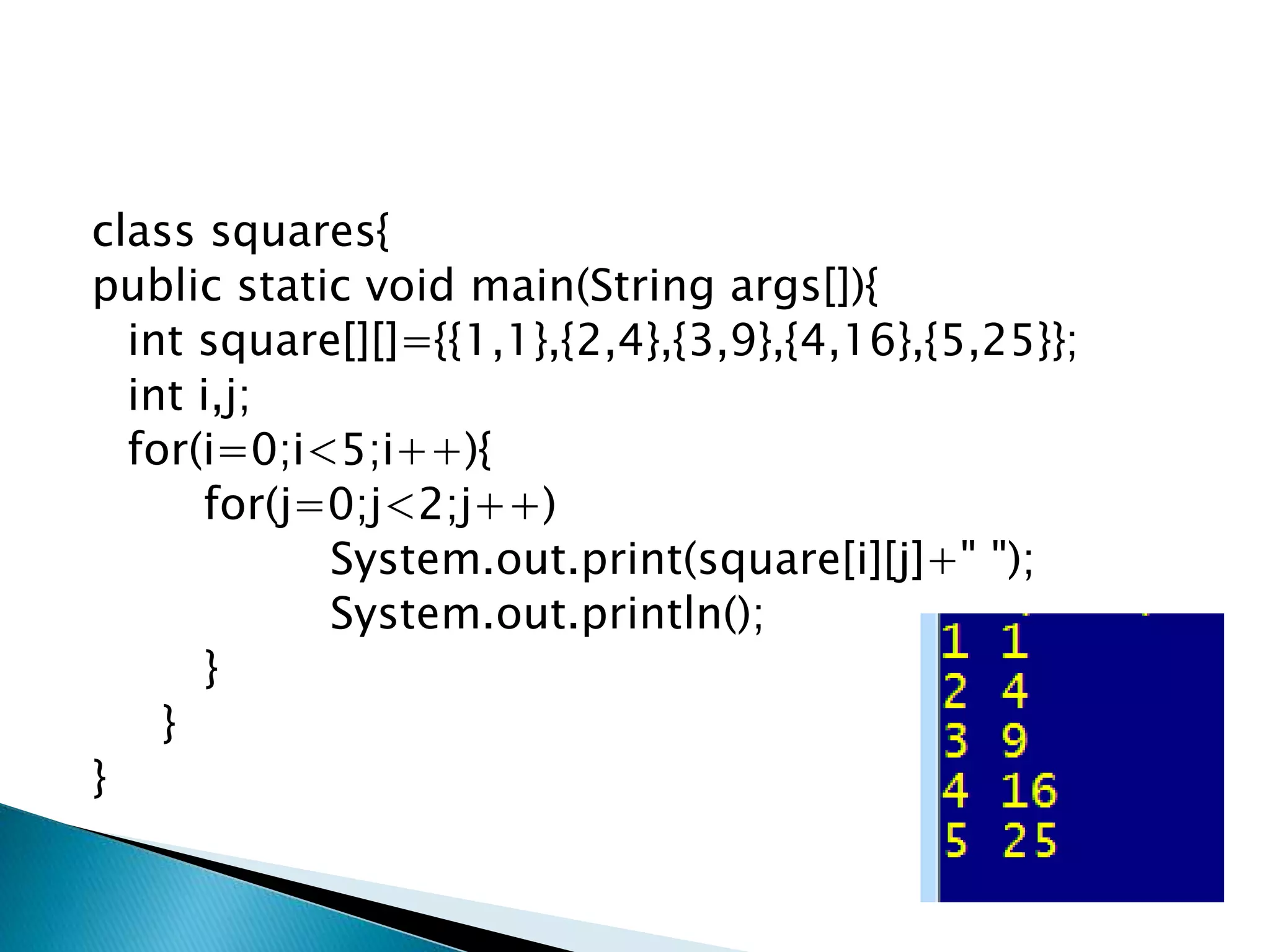 class squares{
public static void main(String args[]){
int square[][]={{1,1},{2,4},{3,9},{4,16},{5,25}};
int i,j;
for(i=0;i<5;i++){
for(j=0;j<2;j++)
System.out.print(square[i][j]+" ");
System.out.println();
}
}
}
 