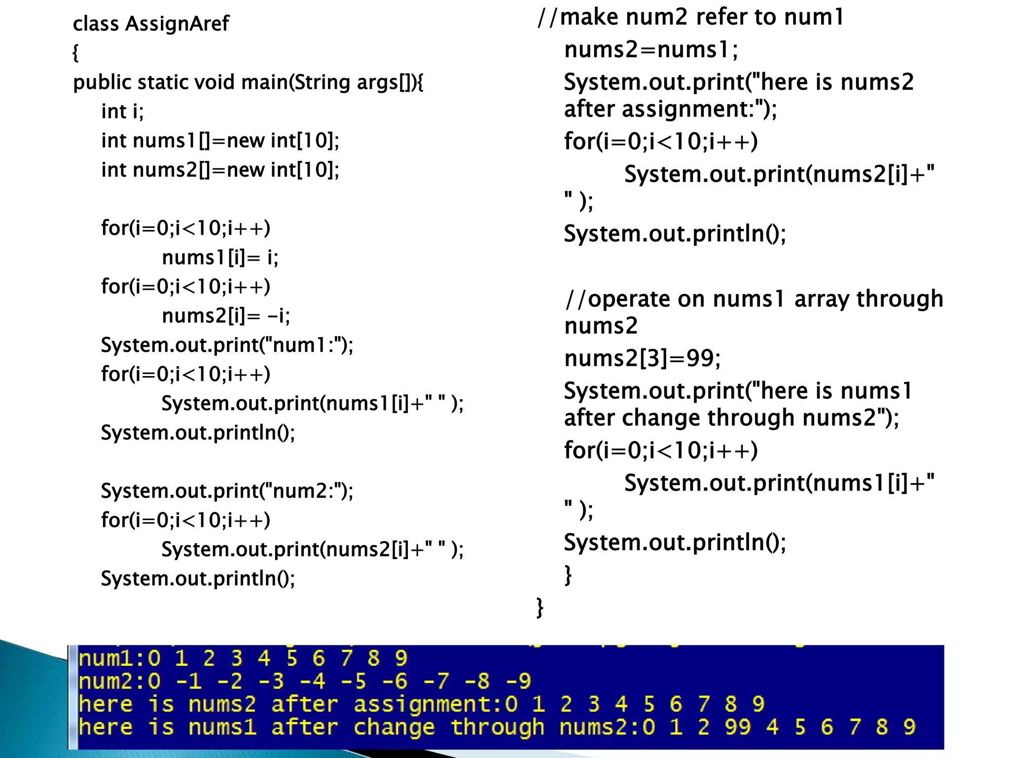 class AssignAref
{
public static void main(String args[]){
int i;
int nums1[]=new int[10];
int nums2[]=new int[10];
for(i=0;i<10;i++)
nums1[i]= i;
for(i=0;i<10;i++)
nums2[i]= -i;
System.out.print("num1:");
for(i=0;i<10;i++)
System.out.print(nums1[i]+" " );
System.out.println();
System.out.print("num2:");
for(i=0;i<10;i++)
System.out.print(nums2[i]+" " );
System.out.println();
//make num2 refer to num1
nums2=nums1;
System.out.print("here is nums2
after assignment:");
for(i=0;i<10;i++)
System.out.print(nums2[i]+"
" );
System.out.println();
//operate on nums1 array through
nums2
nums2[3]=99;
System.out.print("here is nums1
after change through nums2");
for(i=0;i<10;i++)
System.out.print(nums1[i]+"
" );
System.out.println();
}
}
 