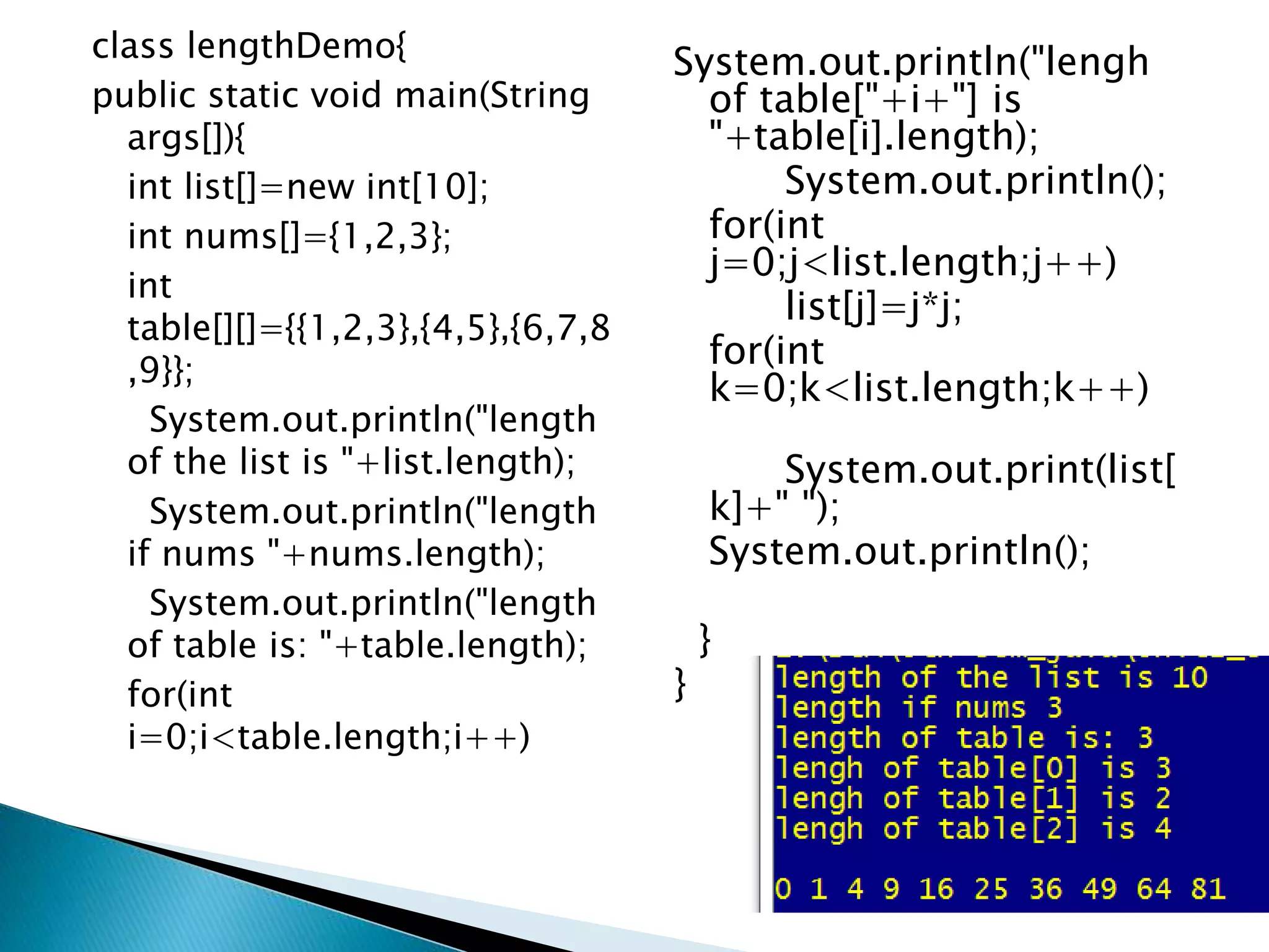 class lengthDemo{
public static void main(String
args[]){
int list[]=new int[10];
int nums[]={1,2,3};
int
table[][]={{1,2,3},{4,5},{6,7,8
,9}};
System.out.println("length
of the list is "+list.length);
System.out.println("length
if nums "+nums.length);
System.out.println("length
of table is: "+table.length);
for(int
i=0;i<table.length;i++)
System.out.println("lengh
of table["+i+"] is
"+table[i].length);
System.out.println();
for(int
j=0;j<list.length;j++)
list[j]=j*j;
for(int
k=0;k<list.length;k++)
System.out.print(list[
k]+" ");
System.out.println();
}
}
 