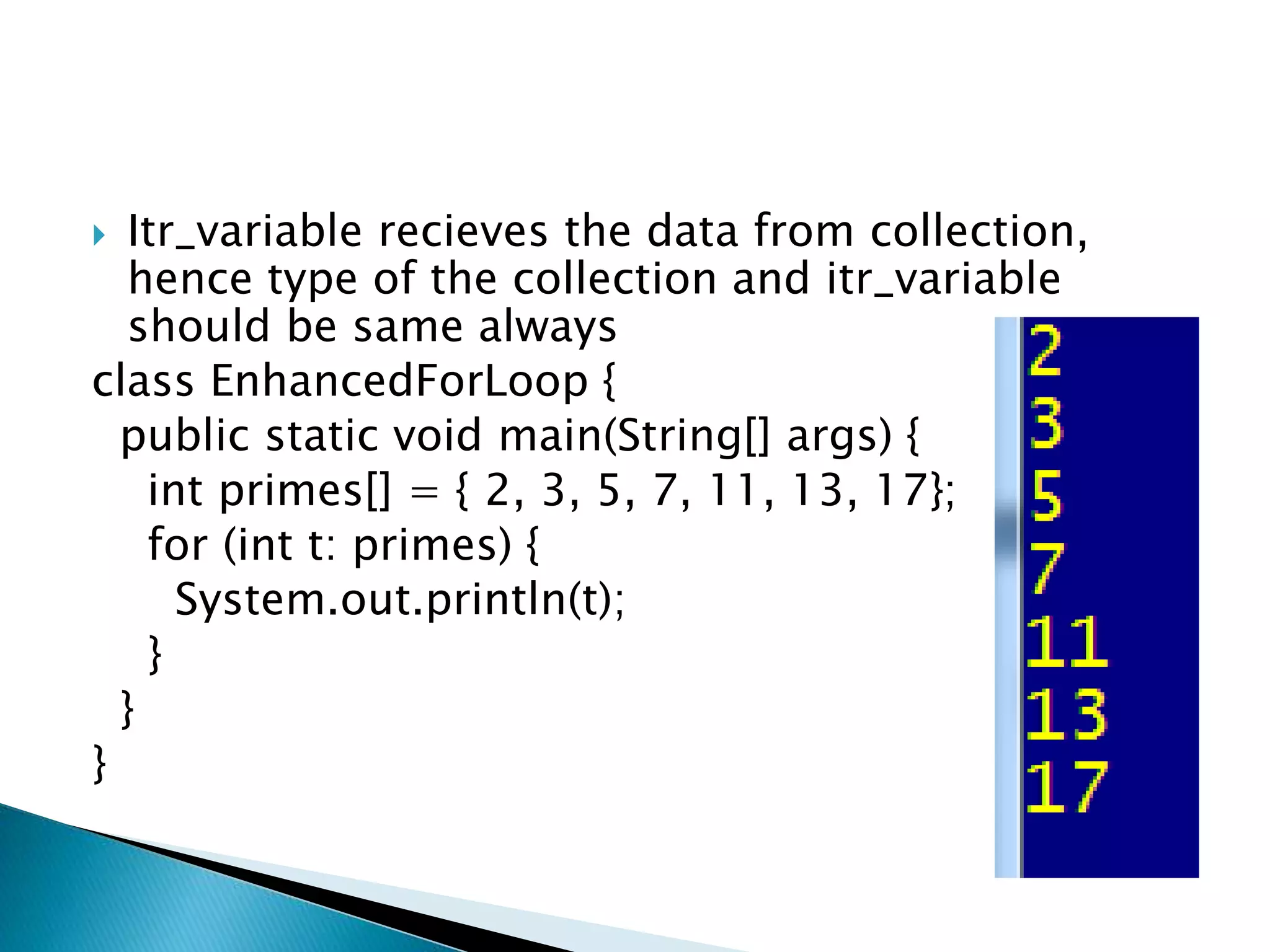  Itr_variable recieves the data from collection,
hence type of the collection and itr_variable
should be same always
class EnhancedForLoop {
public static void main(String[] args) {
int primes[] = { 2, 3, 5, 7, 11, 13, 17};
for (int t: primes) {
System.out.println(t);
}
}
}
 