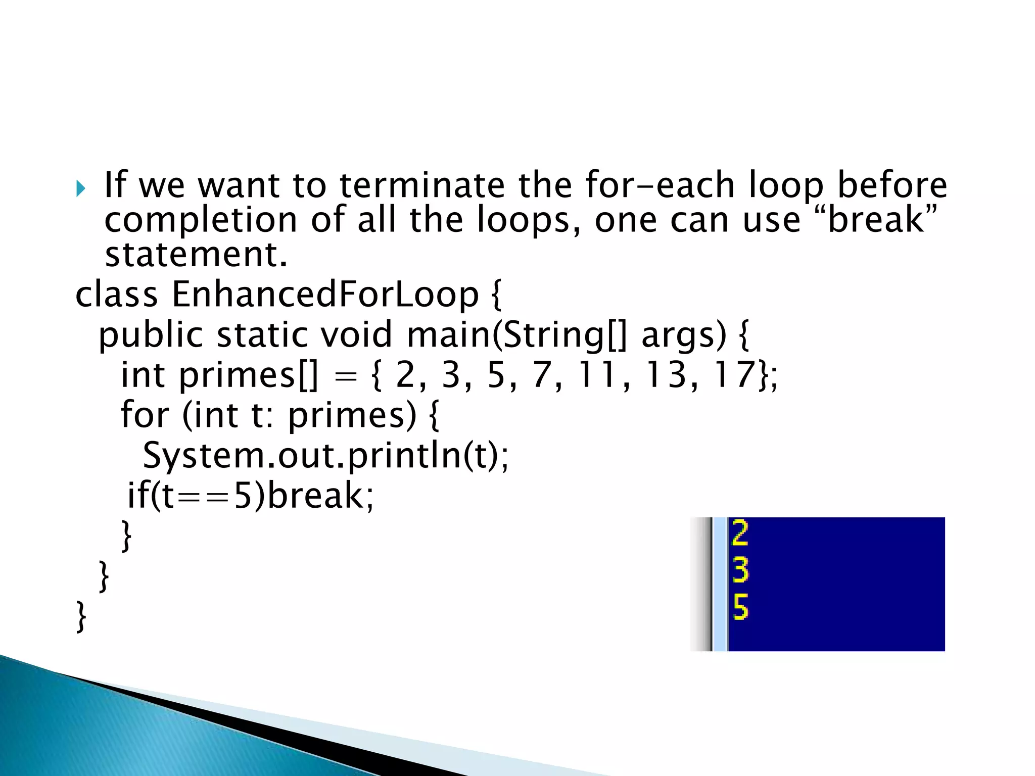  If we want to terminate the for-each loop before
completion of all the loops, one can use “break”
statement.
class EnhancedForLoop {
public static void main(String[] args) {
int primes[] = { 2, 3, 5, 7, 11, 13, 17};
for (int t: primes) {
System.out.println(t);
if(t==5)break;
}
}
}
 
