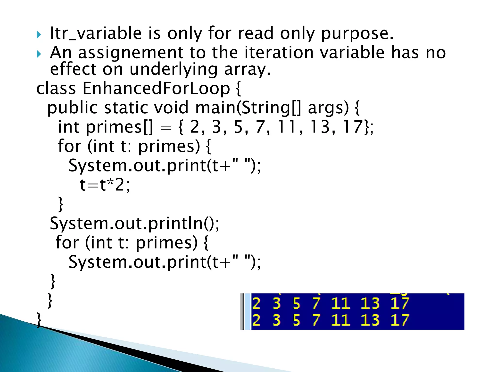  Itr_variable is only for read only purpose.
 An assignement to the iteration variable has no
effect on underlying array.
class EnhancedForLoop {
public static void main(String[] args) {
int primes[] = { 2, 3, 5, 7, 11, 13, 17};
for (int t: primes) {
System.out.print(t+" ");
t=t*2;
}
System.out.println();
for (int t: primes) {
System.out.print(t+" ");
}
}
}
 