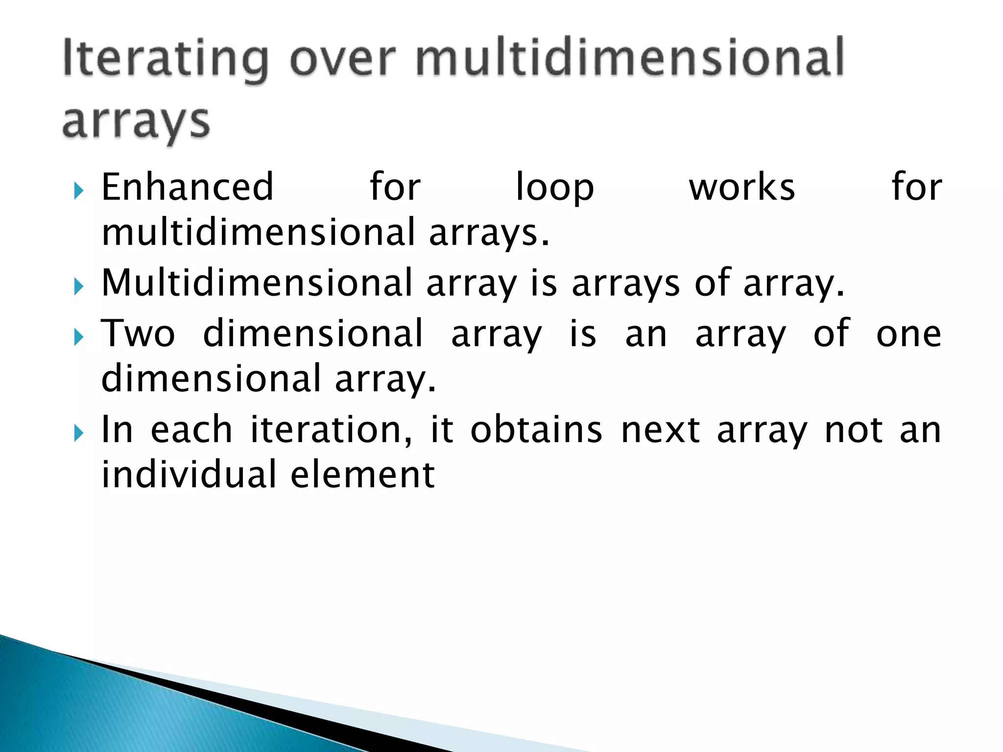  Enhanced for loop works for
multidimensional arrays.
 Multidimensional array is arrays of array.
 Two dimensional array is an array of one
dimensional array.
 In each iteration, it obtains next array not an
individual element
 