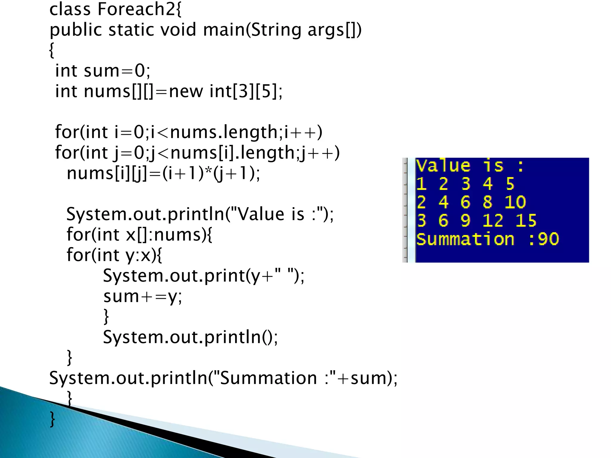 class Foreach2{
public static void main(String args[])
{
int sum=0;
int nums[][]=new int[3][5];
for(int i=0;i<nums.length;i++)
for(int j=0;j<nums[i].length;j++)
nums[i][j]=(i+1)*(j+1);
System.out.println("Value is :");
for(int x[]:nums){
for(int y:x){
System.out.print(y+" ");
sum+=y;
}
System.out.println();
}
System.out.println("Summation :"+sum);
}
}
 
