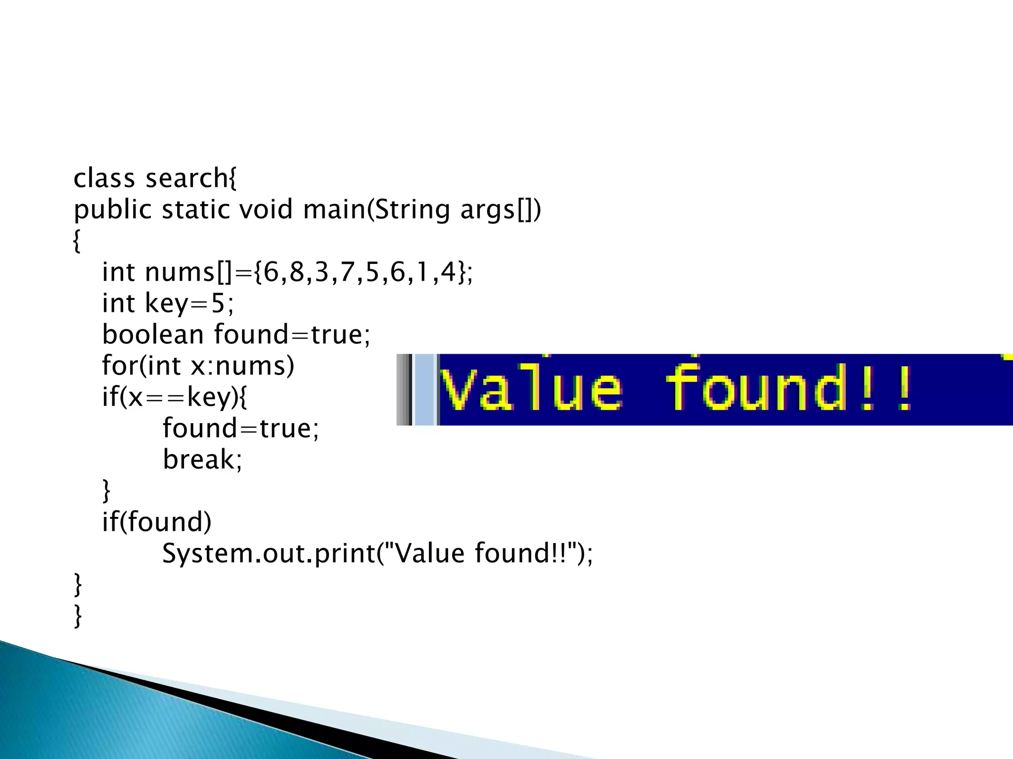 class search{
public static void main(String args[])
{
int nums[]={6,8,3,7,5,6,1,4};
int key=5;
boolean found=true;
for(int x:nums)
if(x==key){
found=true;
break;
}
if(found)
System.out.print("Value found!!");
}
}
 
