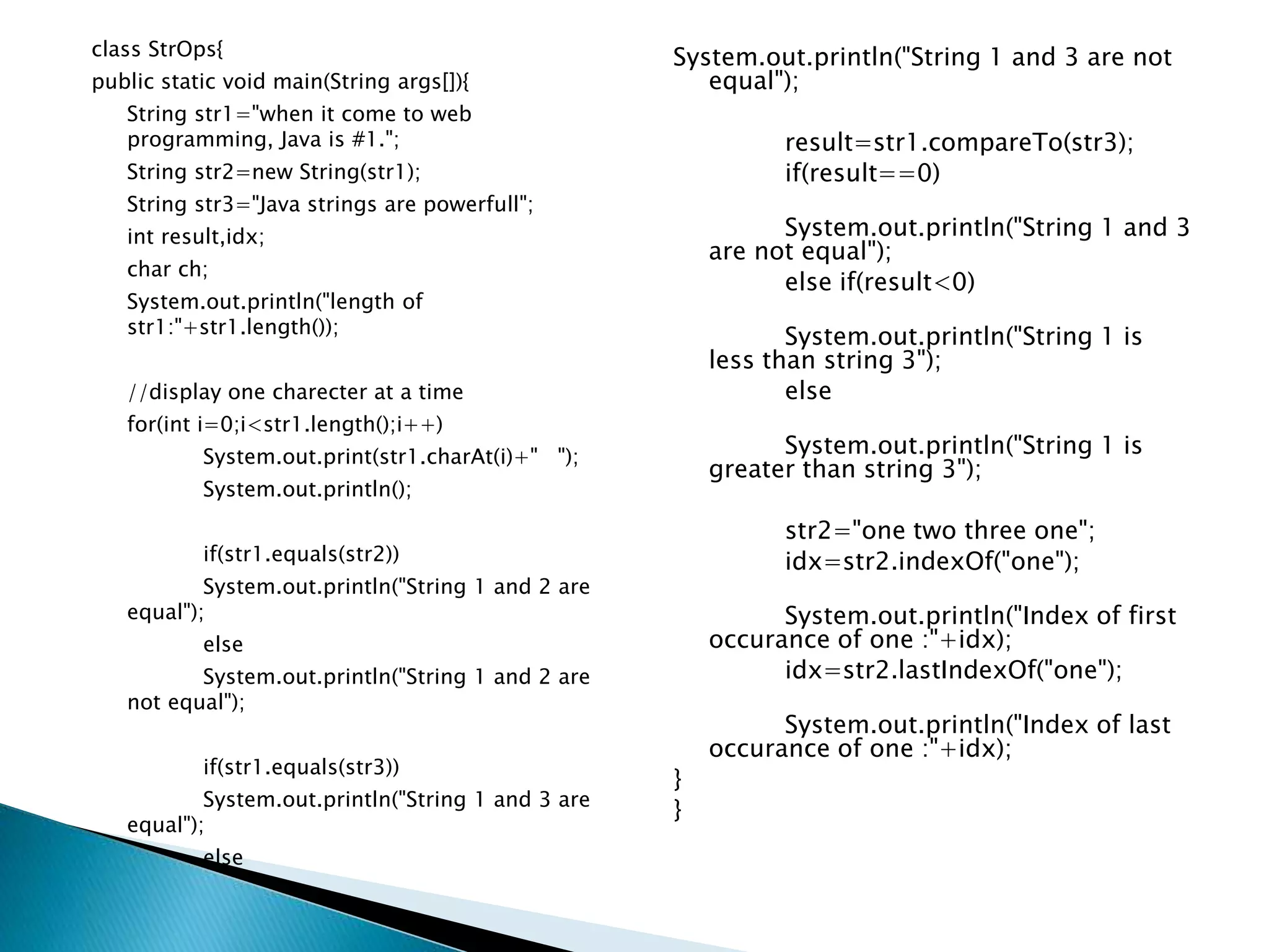 class StrOps{
public static void main(String args[]){
String str1="when it come to web
programming, Java is #1.";
String str2=new String(str1);
String str3="Java strings are powerfull";
int result,idx;
char ch;
System.out.println("length of
str1:"+str1.length());
//display one charecter at a time
for(int i=0;i<str1.length();i++)
System.out.print(str1.charAt(i)+" ");
System.out.println();
if(str1.equals(str2))
System.out.println("String 1 and 2 are
equal");
else
System.out.println("String 1 and 2 are
not equal");
if(str1.equals(str3))
System.out.println("String 1 and 3 are
equal");
else
System.out.println("String 1 and 3 are not
equal");
result=str1.compareTo(str3);
if(result==0)
System.out.println("String 1 and 3
are not equal");
else if(result<0)
System.out.println("String 1 is
less than string 3");
else
System.out.println("String 1 is
greater than string 3");
str2="one two three one";
idx=str2.indexOf("one");
System.out.println("Index of first
occurance of one :"+idx);
idx=str2.lastIndexOf("one");
System.out.println("Index of last
occurance of one :"+idx);
}
}
 