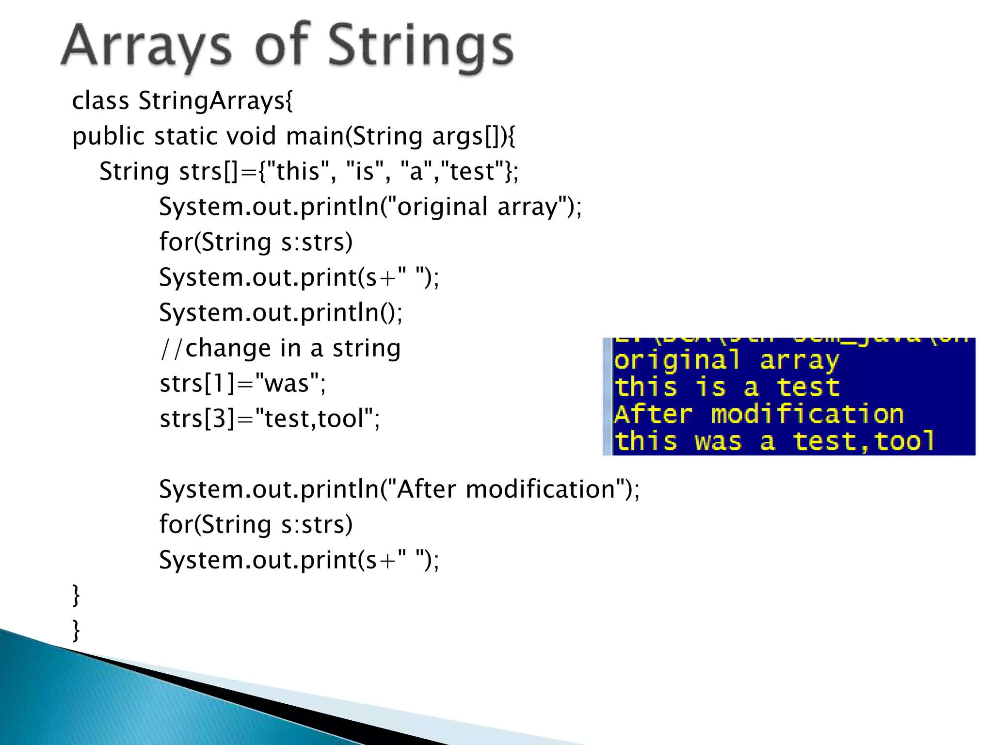 class StringArrays{
public static void main(String args[]){
String strs[]={"this", "is", "a","test"};
System.out.println("original array");
for(String s:strs)
System.out.print(s+" ");
System.out.println();
//change in a string
strs[1]="was";
strs[3]="test,tool";
System.out.println("After modification");
for(String s:strs)
System.out.print(s+" ");
}
}
 