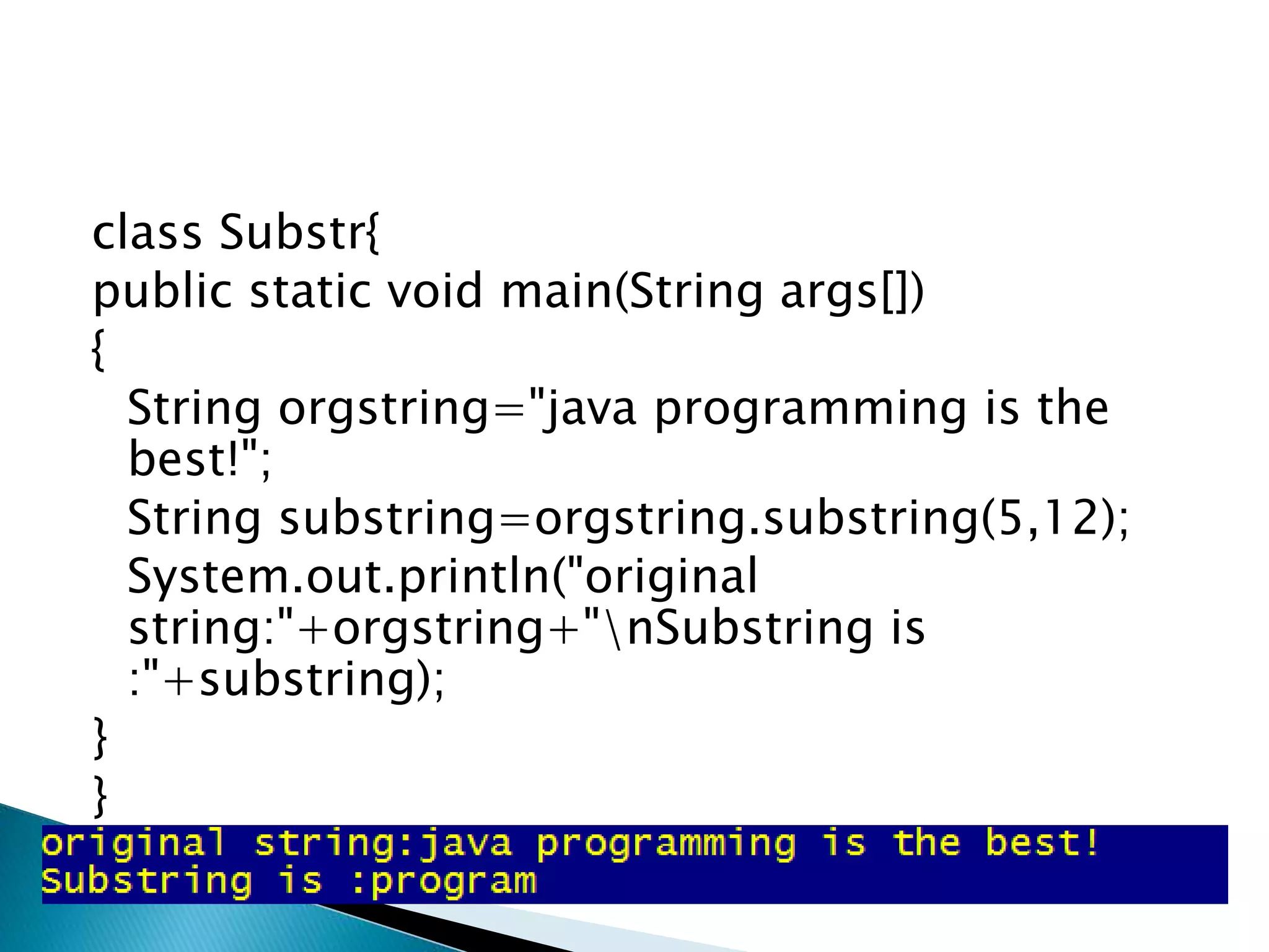 class Substr{
public static void main(String args[])
{
String orgstring="java programming is the
best!";
String substring=orgstring.substring(5,12);
System.out.println("original
string:"+orgstring+"nSubstring is
:"+substring);
}
}
 