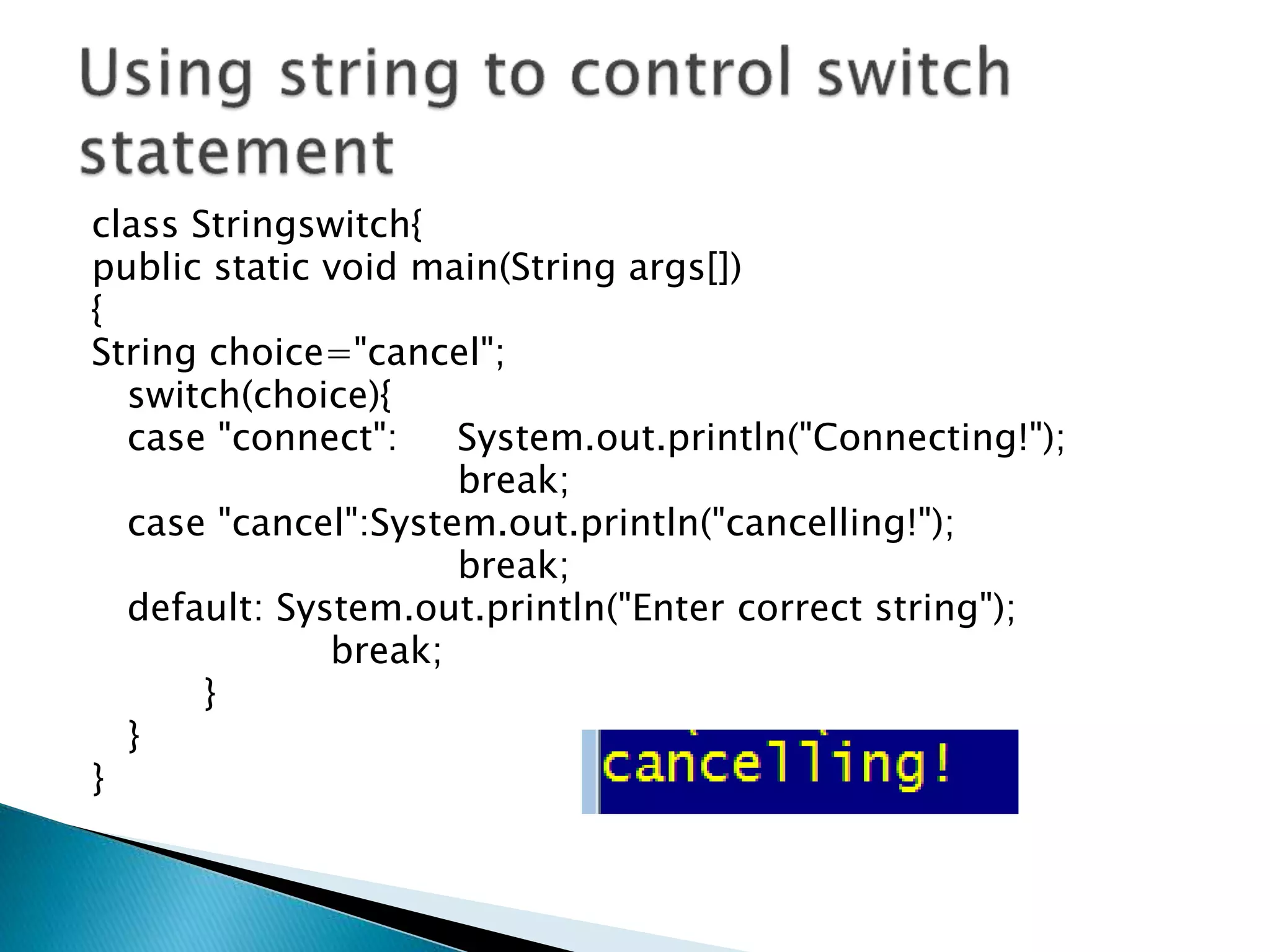 class Stringswitch{
public static void main(String args[])
{
String choice="cancel";
switch(choice){
case "connect": System.out.println("Connecting!");
break;
case "cancel":System.out.println("cancelling!");
break;
default: System.out.println("Enter correct string");
break;
}
}
}
 