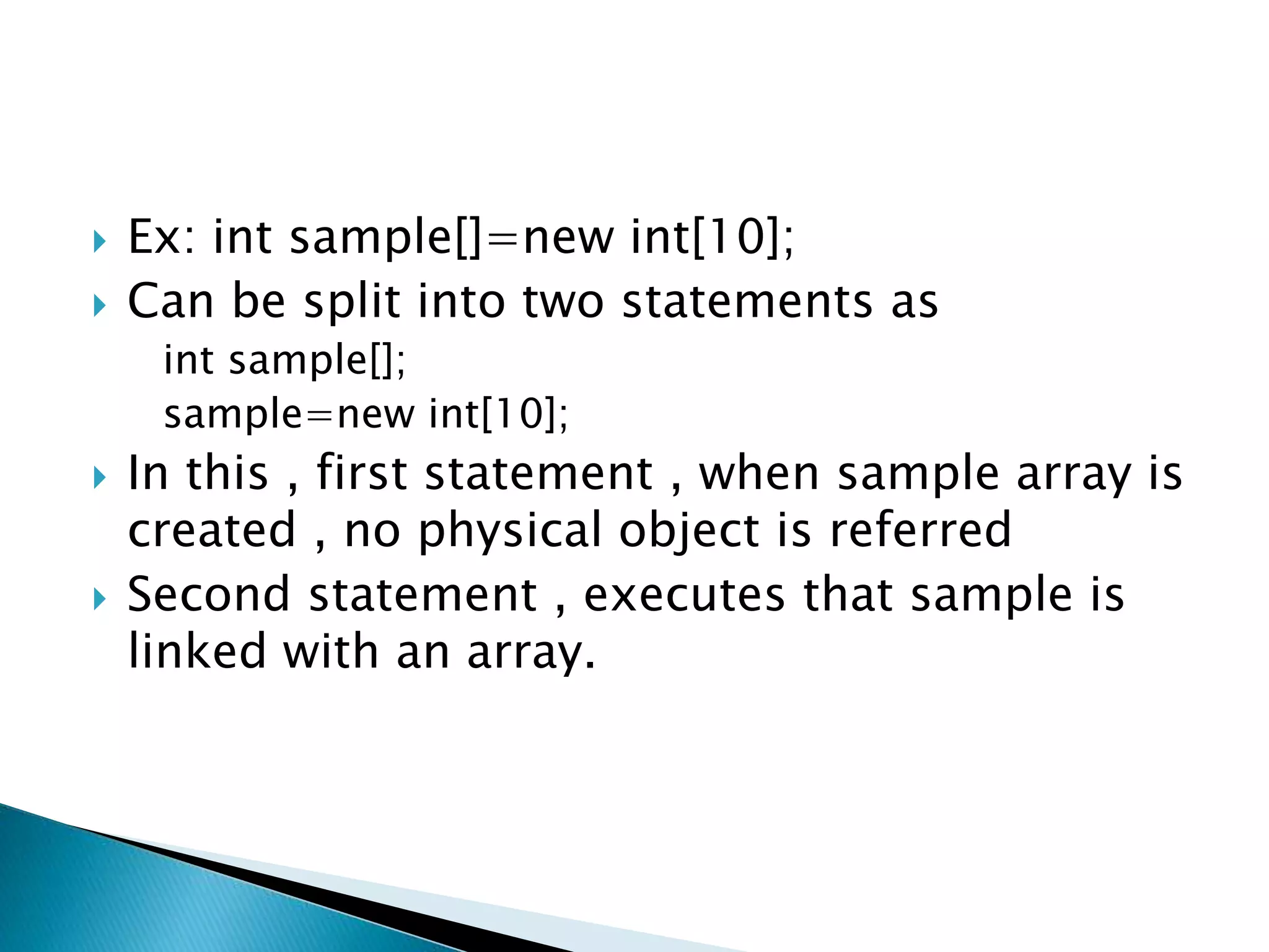  Ex: int sample[]=new int[10];
 Can be split into two statements as
int sample[];
sample=new int[10];
 In this , first statement , when sample array is
created , no physical object is referred
 Second statement , executes that sample is
linked with an array.
 