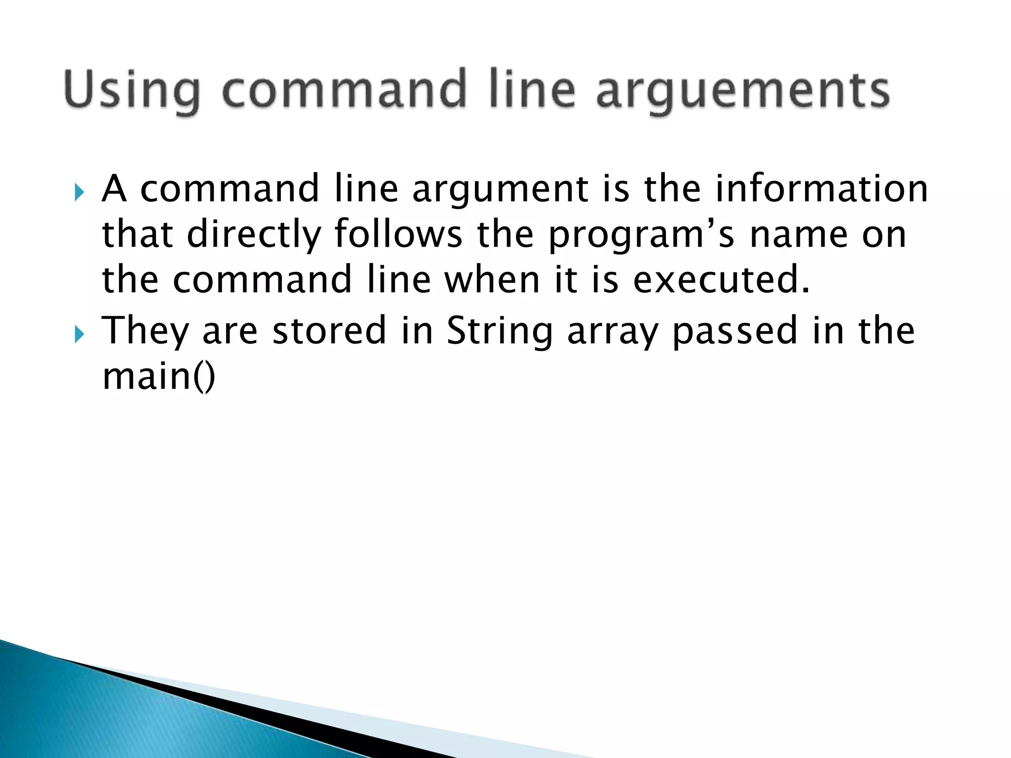  A command line argument is the information
that directly follows the program’s name on
the command line when it is executed.
 They are stored in String array passed in the
main()
 