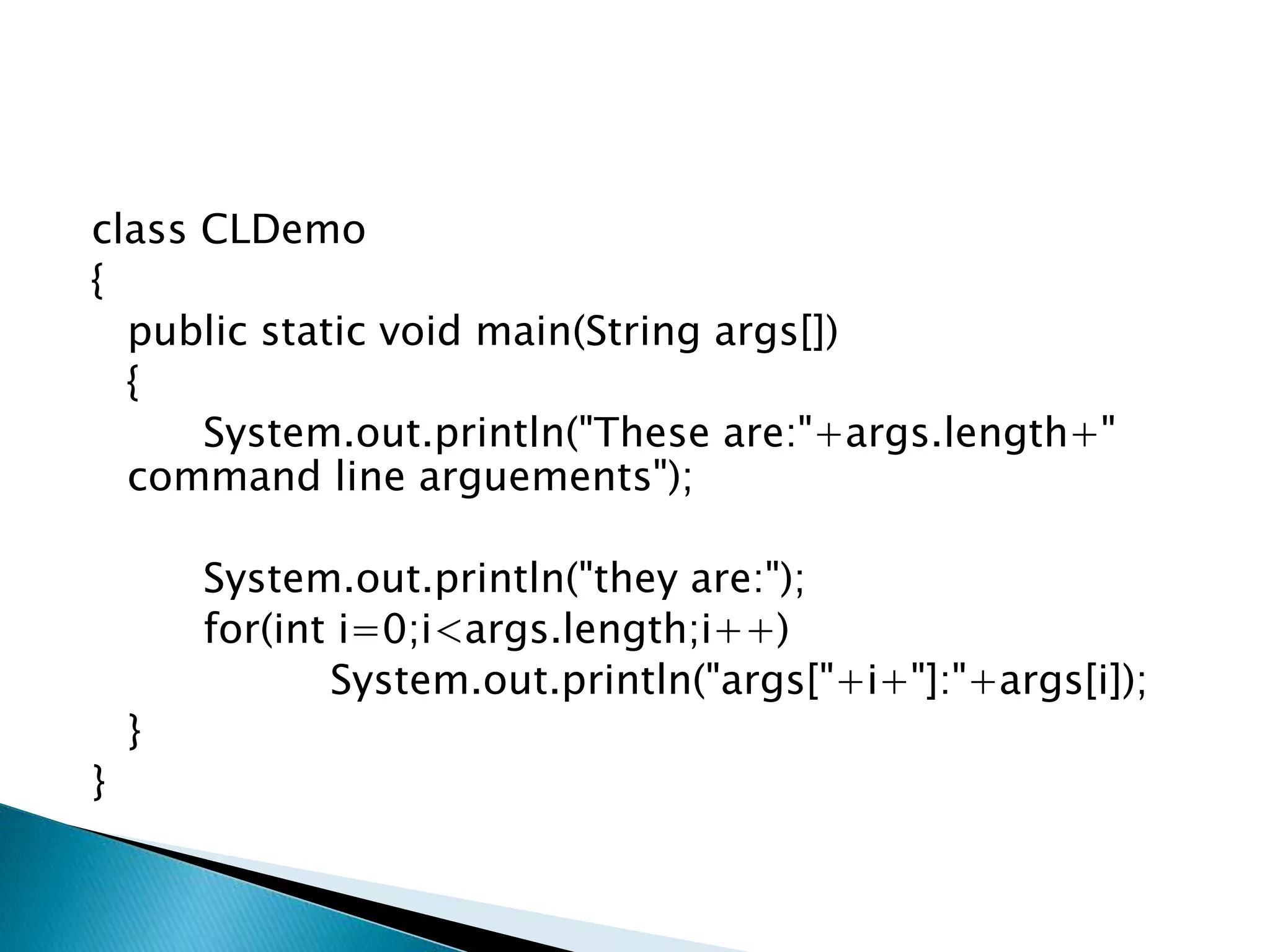 class CLDemo
{
public static void main(String args[])
{
System.out.println("These are:"+args.length+"
command line arguements");
System.out.println("they are:");
for(int i=0;i<args.length;i++)
System.out.println("args["+i+"]:"+args[i]);
}
}
 