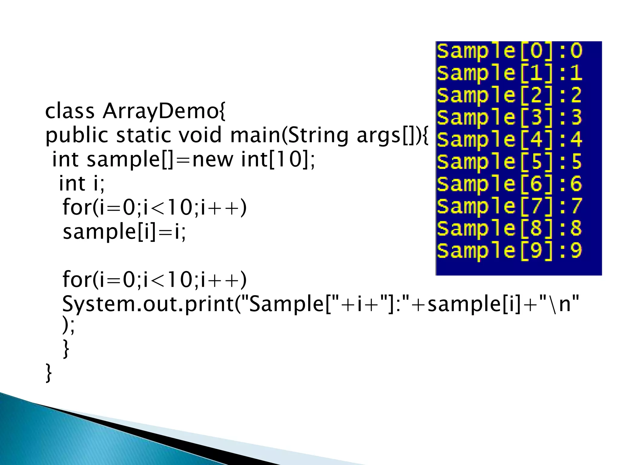 class ArrayDemo{
public static void main(String args[]){
int sample[]=new int[10];
int i;
for(i=0;i<10;i++)
sample[i]=i;
for(i=0;i<10;i++)
System.out.print("Sample["+i+"]:"+sample[i]+"n"
);
}
}
 
