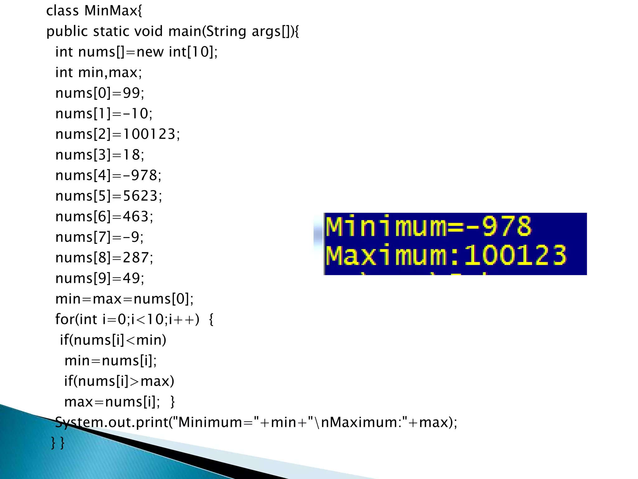 class MinMax{
public static void main(String args[]){
int nums[]=new int[10];
int min,max;
nums[0]=99;
nums[1]=-10;
nums[2]=100123;
nums[3]=18;
nums[4]=-978;
nums[5]=5623;
nums[6]=463;
nums[7]=-9;
nums[8]=287;
nums[9]=49;
min=max=nums[0];
for(int i=0;i<10;i++) {
if(nums[i]<min)
min=nums[i];
if(nums[i]>max)
max=nums[i]; }
System.out.print("Minimum="+min+"nMaximum:"+max);
} }
 
