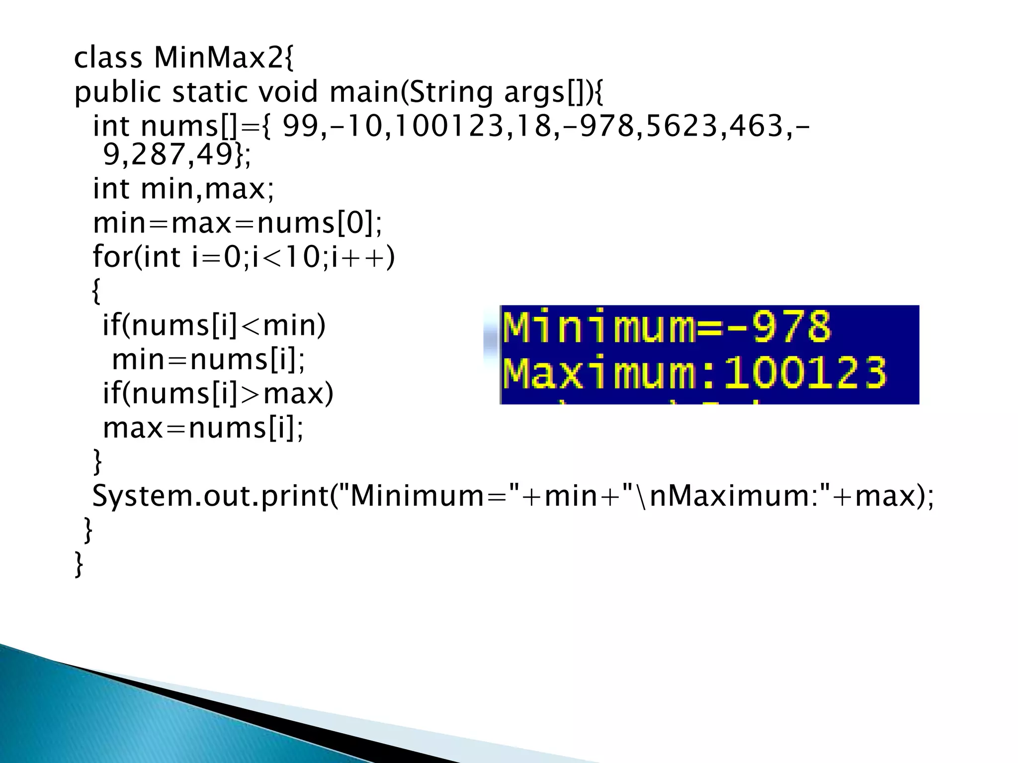 class MinMax2{
public static void main(String args[]){
int nums[]={ 99,-10,100123,18,-978,5623,463,-
9,287,49};
int min,max;
min=max=nums[0];
for(int i=0;i<10;i++)
{
if(nums[i]<min)
min=nums[i];
if(nums[i]>max)
max=nums[i];
}
System.out.print("Minimum="+min+"nMaximum:"+max);
}
}
 