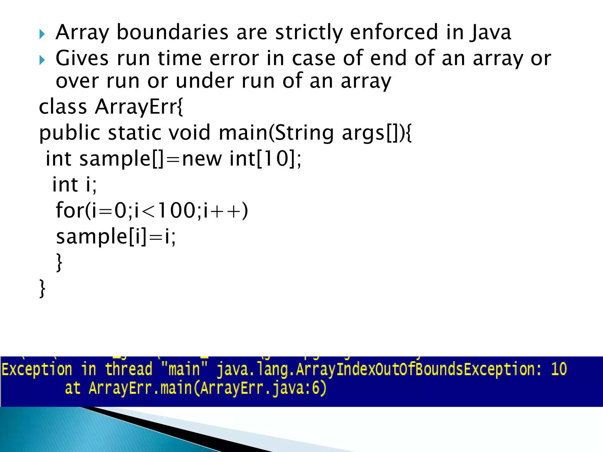  Array boundaries are strictly enforced in Java
 Gives run time error in case of end of an array or
over run or under run of an array
class ArrayErr{
public static void main(String args[]){
int sample[]=new int[10];
int i;
for(i=0;i<100;i++)
sample[i]=i;
}
}
 