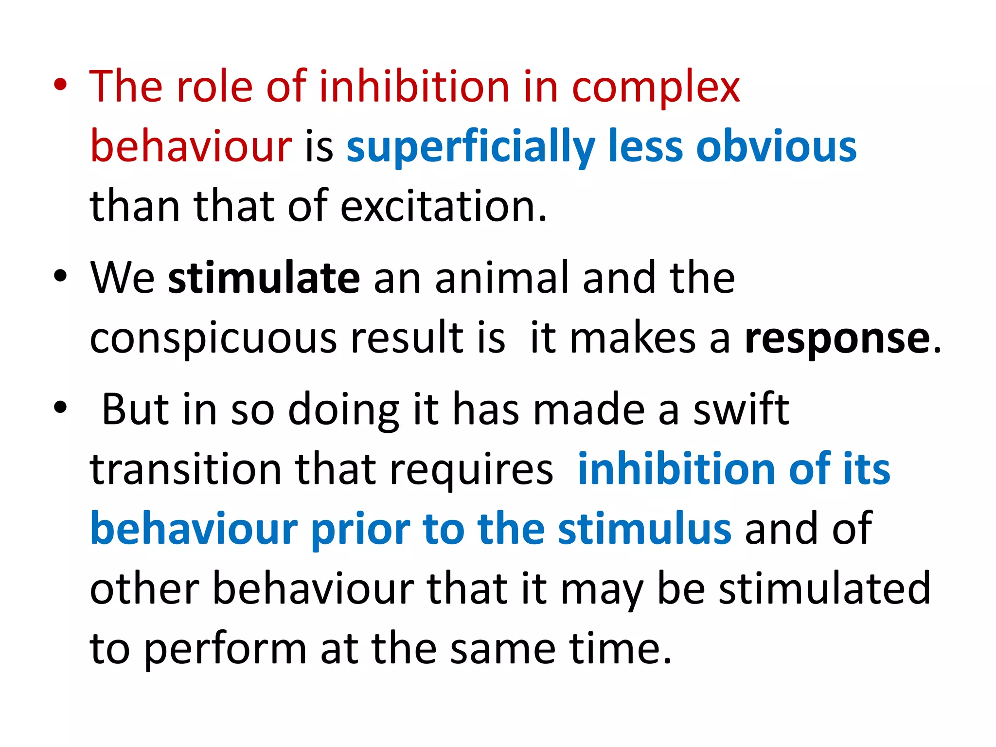 • The role of inhibition in complex
behaviour is superficially less obvious
than that of excitation.
• We stimulate an animal and the
conspicuous result is it makes a response.
• But in so doing it has made a swift
transition that requires inhibition of its
behaviour prior to the stimulus and of
other behaviour that it may be stimulated
to perform at the same time.
 